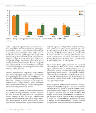 Atlas de Energia Elétrica do Brasil52
Capítulo 3 | Energia Hidráulica
sujeitos a um possível esgotamento das reservas no médio e
longo prazos. Vários elementos explicam esse aparente para-
doxo. Um deles relaciona-se às características de distribuição
da água na superfície terrestre. Do volume total, a quase to-
talidade está nos oceanos e, embora pesquisas estejam sendo
realizadas, a força das marés não é utilizada em escala comer-
cial para a produção de energia elétrica (para detalhamento,
ver capítulo 5). Da água doce restante, apenas aquela que flui
por aproveitamentos com acentuados desníveis e/ou grande
vazão pode ser utilizada nas usinas hidrelétricas – característi-
cas necessárias para a produção da energia mecânica que mo-
vimenta as turbinas das usinas.
Além disso, embora desde a Antiguidade a energia hidráulica
tenha sido usada para gerar energia mecânica – nas instalações
de moagem de grãos, por exemplo – no século XX passou a ser
aplicada, quase integralmente, como matéria-prima da eletrici-
dade. Assim, a participação na produção total da energia final,
que também inclui a energia mecânica e térmica, fica compro-
metida. Já a redução da participação na matriz da energia elétri-
ca tem a ver com o esgotamento das reservas.
Nos últimos 30 anos, também de acordo com levantamentos
da IEA, a oferta de energia hidrelétrica aumentou em apenas
dois locais do mundo: Ásia, em particular na China, e Améri-
ca Latina, em função do Brasil, país em que a hidreletricidade
responde pela maior parte da produção da energia elétrica.
Nesse mesmo período, os países desenvolvidos já haviam
explorado todos os seus potenciais, o que fez com que o volume
produzido registrasse evolução inferior ao de outras fontes,
como gás natural e as usinas nucleares. De acordo com o estu-
do sobre hidreletricidade do Plano Nacional de Energia 2030,
elaborado pela EPE, são notáveis as taxas de aproveitamento
da França, Alemanha, Japão, Noruega, Estados Unidos e Sué-
cia, em contraste com as baixas taxas observadas em países
da África, Ásia e América do Sul. No Brasil o aproveitamento
do potencial hidráulico é da ordem de 30%.
Mesmo nessas últimas regiões, a expansão não ocorreu na
velocidade prevista. Entre outros fatores, o andamento de
alguns empreendimentos foi afetado pela pressão de cará-
ter ambiental contra as usinas hidrelétricas de grande porte.
O principal argumento contrário à construção das hidrelétri-
cas é o impacto provocado sobre o modo de vida da popula-
ção, flora e fauna locais, pela formação de grandes lagos ou
reservatórios, aumento do nível dos rios ou alterações em seu
curso após o represamento.
Apesar das pressões, a China mantém inalterado o cronogra-
ma da construção de Três Gargantas – que deverá ser a maior
hidrelétrica do mundo, quando for concluída em 2009. Três Gar-
gantas terá capacidade instalada de 18.200 MW (megawatts),
ao superar a binacional Itaipu, no Brasil, com 14 mil MW.
No Brasil, as usinas de Jirau e Santo Antônio, no rio Madeira (re-
gião Norte), são pilares da expansão da oferta de energia elétri-
ca prevista para o período 2006-2015. No entanto, dificuldades
na obtenção do licenciamento ambiental e mudança no eixo da
barragem podem provocar o atraso na construção de Jirau.
0
5
10
15
20
25
30
35
40
45
50
40,3
6,6
16,0
21,020,1
0,62,3
%
Carvão Petróleo Gás Natural Nuclear Hidrelétrica Outras
2006
1973
38,3
24,7
12,1
14,8
3,3
Gráfico 3.2 - Geração de energia elétrica no mundo por tipo de combustível nos anos de 1973 e 2006.
Fonte: IEA, 2008.
 