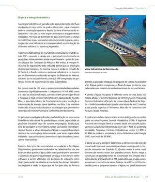 Atlas de Energia Elétrica do Brasil 53
 Energia Hidráulica | Capítulo 3
O que é a energia hidrelétrica
A energia hidrelétrica é gerada pelo aproveitamento do fluxo
das águas em uma usina na qual as obras civis – que envolvem
tanto a construção quanto o desvio do rio e a formação do re-
servatório – são tão ou mais importantes que os equipamentos
instalados. Por isso, ao contrário do que ocorre com as usinas
termelétricas (cujas instalações são mais simples), para a cons-
trução de uma hidrelétrica é imprescindível a contratação da
chamada indústria da construção pesada.
A primeira hidrelétrica do mundo foi construída no final do sé-
culo XIX – quando o carvão era o principal combustível e as
pesquisas sobre petróleo ainda engatinhavam – junto às que-
das d’água das Cataratas do Niágara. Até então, a energia hi-
dráulica da região tinha sido utilizada apenas para a produção
de energia mecânica. Na mesma época, e ainda no reinado de
D. Pedro II, o Brasil construiu a primeira hidrelétrica, no municí-
pio de Diamantina, utilizando as águas do Ribeirão do Inferno,
afluente do rio Jequitinhonha, com 0,5 MW (megawatt) de po-
tência e linha de transmissão de dois quilômetros.
Em pouco mais de 100 anos, a potência instalada das unidades
aumentou significativamente – chegando a 14 mil MW, como
é o caso da binacional Itaipu, construída em parceria por Brasil
e Paraguai e hoje a maior hidrelétrica em operação do mundo.
Mas, o princípio básico de funcionamento para produção e
transmissão da energia (para detalhes, ver Box 3) se mantém
inalterado. O que evoluiu foram as tecnologias que permitem a
obtenção de maior eficiência e confiabilidade do sistema.
As principais variáveis utilizadas na classificação de uma usina
hidrelétrica são: altura da queda d’água, vazão, capacidade ou
potência instalada, tipo de turbina empregada, localização,
tipo de barragem e reservatório. Todos são fatores interdepen-
dentes. Assim, a altura da queda d’água e a vazão dependem
do local de construção e determinarão qual será a capacidade
instalada - que, por sua vez, determina o tipo de turbina, barra-
gem e reservatório.
Existem dois tipos de reservatórios: acumulação e fio d’água.
Os primeiros, geralmente localizados na cabeceira dos rios, em
locaisdealtasquedasd’água,dadooseugrandeportepermitem
o acúmulo de grande quantidade de água e funcionam como
estoques a serem utilizados em períodos de estiagem. Além
disso, como estão localizados a montante das demais hidrelétri-
cas, regulam a vazão da água que irá fluir para elas, de forma a
permitir a operação integrada do conjunto de usinas. As unidades
a fio d’água geram energia com o fluxo de água do rio, ou seja,
pela vazão com mínimo ou nenhum acúmulo do recurso hídrico.
A queda d’água, no geral, é definida como de alta, baixa ou
média altura. O Centro Nacional de Referência em Pequenas
Centrais Hidrelétrica (Cerpch, da Universidade Federal de Itaju-
bá – Unifei) considera baixa queda uma altura de até 15 metros
e alta queda, superior a 150 metros. Mas não há consenso com
relação a essas medidas.
Apotênciainstaladadeterminaseausinaédegrandeoumédio
porte ou uma Pequena Central Hidrelétrica (PCH). A Agência
Nacional de Energia Elétrica (Aneel) adota três classificações:
Centrais Geradoras Hidrelétricas (com até 1 MW de potência
instalada), Pequenas Centrais Hidrelétricas (entre 1,1 MW e
30 MW de potência instalada) e Usina Hidrelétrica de Energia
(UHE, com mais de 30 MW).
O porte da usina também determina as dimensões da rede de
transmissão que será necessária para levar a energia até o cen-
tro de consumo (ver Capítulo 1). Quanto maior a usina, mais
distante ela tende a estar dos grandes centros. Assim, exige a
construção de grandes linhas de transmissão em tensões alta e
extra-alta (de 230 quilovolts a 750 quilovolts) que, muitas vezes,
atravessam o território de vários Estados. Já as PCHs e CGHs, ins-
taladas junto a pequenas quedas d’águas, no geral abastecem
Usina hidrelétrica de Marimbondo.
Fonte: Banco de imagens de Furnas.
 