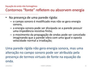 Densidade da intensidade de um fonte monopoloEsta forma linearizada  da equação não pode representar uma geração de som causada por um fluxo turbulento livre (ausência de superfície sólida). Porém, a flutuação de pressão causada por um regime turbulento numa superfície rígida pode ser representada por uma distribuição de forças externas f.03/02/20119