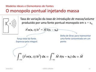 Napresença de uma parede rígida:o campo sonoro é modificado mas não se gera energia sonora,a energia sonora pode ser dissipada se a parede possuir uma impedância resistiva finita;o movimento da propagação de ondas pode ser cancelado imaginando que a parede vibra com uma igual e oposta velocidade normal a irradiação;Uma parede rígida não gera energia sonora, mas umaalteração no campo sonoro pode ser atribuída pela presença de termos virtuais de fonte na equação daonda.- FONTE SONORA -Equação da onda não homogêneaContornos “fonte” refletem ou absorvem energia03/02/201111