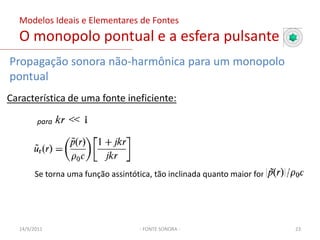 Modelos Ideais e Elementares de FontesO monopolo pontual e a esfera pulsante- FONTE SONORA -Para ser um fonte pontual com raio desprezível, ka tende a zero, assim ficamos com:Amplitude complexa da pressãoImpedância acústica específicaPotência sonora irradiada (média temporal)03/02/201119