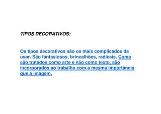 TIPOS DECORATIVOS:
Os tipos decorativos são os mais complicados de
usar. São fantasiosos, brincalhões, radicais. Como
são tratados como arte e não como texto, são
incorporados ao trabalho com a mesma importância
que a imagem.
 