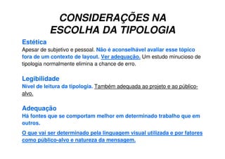 CONSIDERAÇÕES NA
ESCOLHA DA TIPOLOGIA
Estética
Apesar de subjetivo e pessoal. Não é aconselhável avaliar esse tópico
fora de um contexto de layout. Ver adequação. Um estudo minucioso de
tipologia normalmente elimina a chance de erro.
Legibilidade
Nível de leitura da tipologia. Também adequada ao projeto e ao público-
alvo.
Adequação
Há fontes que se comportam melhor em determinado trabalho que em
outros.
O que vai ser determinado pela linguagem visual utilizada e por fatores
como público-alvo e natureza da mensagem.
 