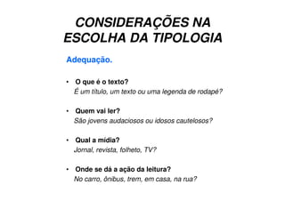 CONSIDERAÇÕES NA
ESCOLHA DA TIPOLOGIA
Adequação.
• O que é o texto?
É um título, um texto ou uma legenda de rodapé?
• Quem vai ler?
São jovens audaciosos ou idosos cautelosos?
• Qual a mídia?
Jornal, revista, folheto, TV?
• Onde se dá a ação da leitura?
No carro, ônibus, trem, em casa, na rua?
 