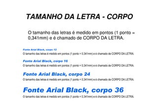 TAMANHO DA LETRA - CORPO
O tamanho das letras é medido em pontos (1 ponto =
0,341mm) e é chamado de CORPO DA LETRA.
Fonte Arial Black, corpo 12
O tamanho das letras é medido em pontos (1 ponto = 0,341mm) e é chamado de CORPO DA LETRA.
Fonte Arial Black, corpo 16
O tamanho das letras é medido em pontos (1 ponto = 0,341mm) e é chamado de CORPO DA LETRA.
Fonte Arial Black, corpo 24
O tamanho das letras é medido em pontos (1 ponto = 0,341mm) e é chamado de CORPO DA LETRA.
Fonte Arial Black, corpo 36
O tamanho das letras é medido em pontos (1 ponto = 0,341mm) e é chamado de CORPO DA LETRA.
 