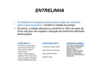 ENTRELINHA
• A entrelinha é o espaço existente entre a base de uma linha
para a base da próxima. Também é medido em pontos.
• Na teoria, a medida ideal para a entrelinha é 120% do corpo da
fonte mas isso não impede a utilização de entrelinhas diferentes
desse padrão.
ENTRELINHA 1,5
A entrelinha é o espaço existente
entre a base de uma linha para a
base da próxima. Também é
medido em pontos.
Na teoria, a medida ideal para a
entrelinha é 120% do corpo da fonte
mas isso não impede a utilização de
entrelinhas diferentes desse padrão.
ENTRELINHA DUPLO
A entrelinha é o espaço existente
entre a base de uma linha para a
base da próxima. Também é
medido em pontos.
ENTRELINHA NORMAL
A entrelinha é o espaço existente
entre a base de uma linha para a
base da próxima. Também é
medido em pontos.
Na teoria, a medida ideal para a
entrelinha é 120% do corpo da
fonte mas isso não impede a
utilização de entrelinhas diferentes
desse padrão.
 