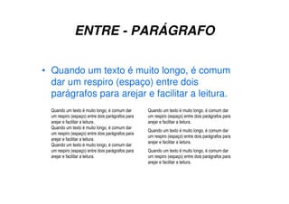 ENTRE - PARÁGRAFO
• Quando um texto é muito longo, é comum
dar um respiro (espaço) entre dois
parágrafos para arejar e facilitar a leitura.
Quando um texto é muito longo, é comum dar
um respiro (espaço) entre dois parágrafos para
arejar e facilitar a leitura.
Quando um texto é muito longo, é comum dar
um respiro (espaço) entre dois parágrafos para
arejar e facilitar a leitura.
Quando um texto é muito longo, é comum dar
um respiro (espaço) entre dois parágrafos para
arejar e facilitar a leitura.
Quando um texto é muito longo, é comum dar
um respiro (espaço) entre dois parágrafos para
arejar e facilitar a leitura.
Quando um texto é muito longo, é comum dar
um respiro (espaço) entre dois parágrafos para
arejar e facilitar a leitura.
Quando um texto é muito longo, é comum dar
um respiro (espaço) entre dois parágrafos para
arejar e facilitar a leitura.
 