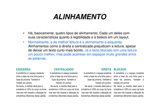ALINHAMENTO
• Há, basicamente, quatro tipos de alinhamento. Cada um deles com
suas características quanto à legibilidade e à beleza em um layout.
• Normalmente, o de melhor leitura é o alinhamento à esquerda.
Alinhamentos como à direita e centralizado prejudicam a leitura, apesar
de deixar um texto curto mais bonito. Já o texto blocado tem uma leitura
um pouco melhor, mas pode acarretar em espaços muito grandes entre
as palavras.
ESQUERDA
A entrelinha é o espaço existente
entre a base de uma linha para a
base da próxima. Também é
medido em pontos.
Na teoria, a medida ideal para a
entrelinha é 120% do corpo da fonte
mas isso não impede a utilização de
entrelinhas diferentes desse padrão.
CENTRALIZADO
A entrelinha é o espaço existente
entre a base de uma linha para a
base da próxima. Também é
medido em pontos.
Na teoria, a medida ideal para a
entrelinha é 120% do corpo da fonte
mas isso não impede a utilização de
entrelinhas diferentes desse padrão.
DIREITA
A entrelinha é o espaço existente
entre a base de uma linha para a
base da próxima. Também é
medido em pontos.
Na teoria, a medida ideal para a
entrelinha é 120% do corpo da fonte
mas isso não impede a utilização de
entrelinhas diferentes desse padrão.
BLOCADO
A entrelinha é o espaço existente
entre a base de uma linha para a
base da próxima. Também é
medido em pontos.
Na teoria, a medida ideal para a
entrelinha é 120% do corpo da fonte
mas isso não impede a utilização de
entrelinhas diferentes desse padrão.
 