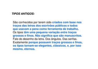 TIPOS ANTIGOS:
São conhecidos por terem sido criados com base nos
traços das letras dos escrivões públicos e todos
que usavam a pena como ferramenta de trabalho.
Os tipos têm uma pequena variação entre traços
grossos e finos. Não significa que são manuscritos.
Falo do desenho da letra. Dos ângulos. Das serifas.
Exatamente porque possuem traços grossos e finos,
os tipos tornam-se elegantes, clássicos, e, por isso
mesmo, eternos.
 