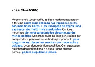 TIPOS MODERNOS:
Mesmo ainda tendo serifa, os tipos modernos passaram
a ter uma serifa mais delicada. Os traços das serifas
são mais finos. Retos. E as transições de traços finos
e grossos são muito mais acentuadas. Os tipos
modernos têm uma característica elegante, porém
menos poética. Lembram muito os tipos construídos por
computador e pouco os desenhados por penas. E, para
longos textos, devem ser usados com moderação e
cuidado, dependendo do tipo escolhido. Como possuem
as linhas das serifas finas e alguns traços grossos
demais, podem prejudicar a leitura.
 