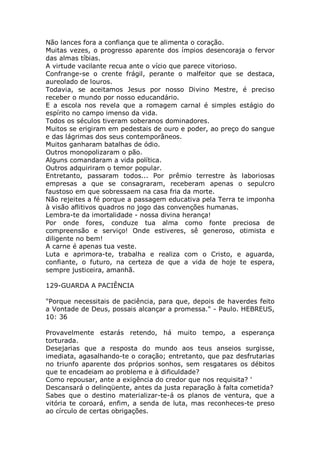 Não lances fora a confiança que te alimenta o coração.
Muitas vezes, o progresso aparente dos ímpios desencoraja o fervor
das almas tíbias.
A virtude vacilante recua ante o vício que parece vitorioso.
Confrange-se o crente frágil, perante o malfeitor que se destaca,
aureolado de louros.
Todavia, se aceitamos Jesus por nosso Divino Mestre, é preciso
receber o mundo por nosso educandário.
E a escola nos revela que a romagem carnal é simples estágio do
espírito no campo imenso da vida.
Todos os séculos tiveram soberanos dominadores.
Muitos se erigiram em pedestais de ouro e poder, ao preço do sangue
e das lágrimas dos seus contemporâneos.
Muitos ganharam batalhas de ódio.
Outros monopolizaram o pão.
Alguns comandaram a vida política.
Outros adquiriram o temor popular.
Entretanto, passaram todos... Por prêmio terrestre às laboriosas
empresas a que se consagraram, receberam apenas o sepulcro
faustoso em que sobressaem na casa fria da morte.
Não rejeites a fé porque a passagem educativa pela Terra te imponha
à visão aflitivos quadros no jogo das convenções humanas.
Lembra-te da imortalidade - nossa divina herança!
Por onde fores, conduze tua alma como fonte preciosa de
compreensão e serviço! Onde estiveres, sê generoso, otimista e
diligente no bem!
A carne é apenas tua veste.
Luta e aprimora-te, trabalha e realiza com o Cristo, e aguarda,
confiante, o futuro, na certeza de que a vida de hoje te espera,
sempre justiceira, amanhã.
129-GUARDA A PACIÊNCIA
"Porque necessitais de paciência, para que, depois de haverdes feito
a Vontade de Deus, possais alcançar a promessa." - Paulo. HEBREUS,
10: 36
Provavelmente estarás retendo, há muito tempo, a esperança
torturada.
Desejarias que a resposta do mundo aos teus anseios surgisse,
imediata, agasalhando-te o coração; entretanto, que paz desfrutarias
no triunfo aparente dos próprios sonhos, sem resgatares os débitos
que te encadeiam ao problema e à dificuldade?
Como repousar, ante a exigência do credor que nos requisita? '
Descansará o delinqüente, antes da justa reparação à falta cometida?
Sabes que o destino materializar-te-á os planos de ventura, que a
vitória te coroará, enfim, a senda de luta, mas reconheces-te preso
ao círculo de certas obrigações.
 