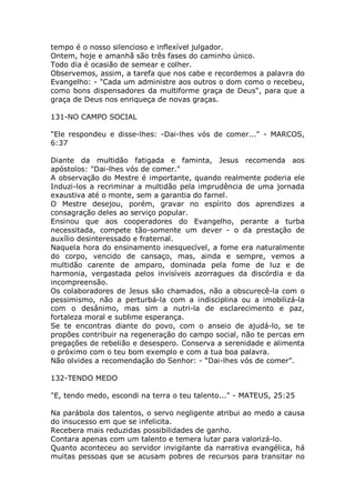 tempo é o nosso silencioso e inflexível julgador.
Ontem, hoje e amanhã são três fases do caminho único.
Todo dia é ocasião de semear e colher.
Observemos, assim, a tarefa que nos cabe e recordemos a palavra do
Evangelho: - "Cada um administre aos outros o dom como o recebeu,
como bons dispensadores da multiforme graça de Deus", para que a
graça de Deus nos enriqueça de novas graças.
131-NO CAMPO SOCIAL
"Ele respondeu e disse-lhes: -Dai-lhes vós de comer..." - MARCOS,
6:37
Diante da multidão fatigada e faminta, Jesus recomenda aos
apóstolos: "Dai-lhes vós de comer."
A observação do Mestre é importante, quando realmente poderia ele
Induzi-los a recriminar a multidão pela imprudência de uma jornada
exaustiva até o monte, sem a garantia do farnel.
O Mestre desejou, porém, gravar no espírito dos aprendizes a
consagração deles ao serviço popular.
Ensinou que aos cooperadores do Evangelho, perante a turba
necessitada, compete tão-somente um dever - o da prestação de
auxílio desinteressado e fraternal.
Naquela hora do ensinamento inesquecível, a fome era naturalmente
do corpo, vencido de cansaço, mas, ainda e sempre, vemos a
multidão carente de amparo, dominada pela fome de luz e de
harmonia, vergastada pelos invisíveis azorragues da discórdia e da
incompreensão.
Os colaboradores de Jesus são chamados, não a obscurecê-la com o
pessimismo, não a perturbá-la com a indisciplina ou a imobilizá-la
com o desânimo, mas sim a nutri-la de esclarecimento e paz,
fortaleza moral e sublime esperança.
Se te encontras diante do povo, com o anseio de ajudá-lo, se te
propões contribuir na regeneração do campo social, não te percas em
pregações de rebelião e desespero. Conserva a serenidade e alimenta
o próximo com o teu bom exemplo e com a tua boa palavra.
Não olvides a recomendação do Senhor: - “Dai-lhes vós de comer”.
132-TENDO MEDO
"E, tendo medo, escondi na terra o teu talento..." - MATEUS, 25:25
Na parábola dos talentos, o servo negligente atribui ao medo a causa
do insucesso em que se infelicita.
Recebera mais reduzidas possibilidades de ganho.
Contara apenas com um talento e temera lutar para valorizá-lo.
Quanto aconteceu ao servidor invigilante da narrativa evangélica, há
muitas pessoas que se acusam pobres de recursos para transitar no
 
