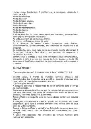 mundo como desejariam. E recolhem-se à ociosidade, alegando o
medo da ação.
Medo de trabalhar.
Medo de servir.
Medo de fazer amigos.
Medo de desapontar.
Medo de sofrer.
Medo da incompreensão.
Medo da alegria.
Medo da dor.
E alcançam o fim do corpo, como sensitivas humanas, sem o mínimo
esforço para enriquecer a existência.
Na vida, agarram-se ao medo da morte.
Na morte, confessam o medo da vida.
E, a pretexto de serem menos favorecidos pelo destino,
transformam-se, gradativamente, em campeões da inutilidade e da
preguiça.
Se recebeste, pois, mais rude tarefa no mundo, não te atemorizes à
frente dos outros e faze dela o teu caminho de progresso e
renovação. Por mais
sombria seja a estrada a que foste conduzido pelas circunstâncias,
enriquece-a com a luz do teu esforço no bem, porque o medo não
serviu como justificativa aceitável no acerto de contas entre o servo e
o Senhor.
133-QUE TENDES?
"Quantos pães tendes? E disseram-lhe: - Sete." - MARCOS. 8:5
Quando Jesus, à frente da multidão faminta. indagou das
possibilidades dos discípulos para atendê-la, decerto procurava uma
base, a fim de materializar o socorro preciso.
"Quantos pães tendes?"
A pergunta denuncia a necessidade de algum concurso para o serviço
da multiplicação.
Conta-nos o evangelista Marcos que os companheiros apresentaram-
lhe sete pãezinhos, dos quais se alimentaram mais de quatro mil
pessoas, sobrando apreciável quantidade.
Teria o Mestre conseguido tanto se não pudesse contar com recurso
algum?
A imagem compele-nos a meditar quanto ao impositivo de nossa
cooperação, para que o Celeste Benfeitor nos felicite com os seus
dons de vida abundante.
Poderá o Cristo edificar o santuário da felicidade em nós e para nós,
se não puder contar com os alicerces da boa-vontade em nosso
coração?
A usina mais poderosa não prescinde da tomada humilde para
iluminar um aposento.
 