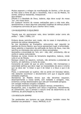 Muitos esperam o milagre da manifestação do Senhor, a fim de que
se lhes sacie a fome de paz e reconforto, mas a voz do Mestre, no
monte, continua ressoando, inesquecível:
Que tendes?
Infinita é a Bondade de Deus, todavia, algo deve surgir de nosso
"eu", em nosso favor.
Em qualquer terreno de nossas realizações para a vida mais alta,
apresentemos a Jesus algumas reduzidas migalhas de esforço próprio
e estejamos convictos de que o Senhor fará o resto.
134-BUSQUEMOS O EQUILÍBRIO
“Aquele que diz permanecer nele, deve também andar como ele
andou.” - João. I JOÃO, 2:6
Embora devas caminhar sem medo, não te cases à imprudência, a
pretexto de cultivar desassombro.
Se nos devotamos ao Evangelho, procuremos agir segundo os
padrões do Divino Mestre, que nunca apresentam lugar à temeridade.
Jesus salienta o imperativo da edificação do Reino de Deus, mas não
sacrifica os interesses dos outros em obras precipitadas.
Aconselha a sinceridade do "sim, sim - não, não", entretanto, não se
confia à rudeza contundente.
Destaca as ruínas morais do farisaísmo dogmático, todavia, rende
culto à Lei de Moisés.
Reergue Lázaro do sepulcro, contudo, não alimenta a pretensão de
furtá-lo, em definitivo, à morte do corpo.
Consciente do poder de que se acha investido, não menospreza a
autoridade política que deve reger as necessidades do povo e ensina
que se deve dar "a César o que é de César e a Deus o que é de
Deus".
Preso, e sentenciado ao suplício, não se perde em bravatas labiais,
não obstante reconhecer o devotamento com que é seguido pelas
entidades angélicas.
Atendamos ao Modelo Divino que não devemos esquecer,
desempenhando a nossa tarefa, com lealdade e coragem, mas,
evitemos o arrojo desnecessário que vale por leviandade perigosa.
Um coração medroso congela o trabalho.
Um coração temerário incendeia qualquer serviço, arrasando-o.
Busquemos, pois, o equilíbrio com Jesus e fugiremos, naturalmente,
ao extremismo, que é sempre o escuro sinal da desarmonia ou da
violência, da perturbação ou da morte.
135-DESCULPA SEMPRE
"Se perdoardes aos homens as suas ofensas, também vosso Pai
Celestial vos perdoará." - Jesus. MATEUS, 6:14
 