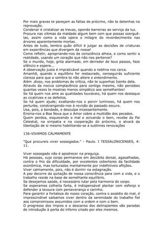 Por mais graves te pareçam as faltas do próximo, não te detenhas na
reprovação.
Condenar é cristalizar as trevas, opondo barreiras ao serviço da luz.
Procura nas vítimas da maldade algum bem com que possas soerguê-
las, assim como a vida opera o milagre do reverdecimento nas
árvores aparentemente mortas.
Antes de tudo, lembra quão difícil é julgar as decisões de criaturas
em experiências que divergem da nossa!
Como refletir, apropriando-nos da consciência alheia, e como sentir a
realidade, usando um coração que não nos pertence?
Se o mundo, hoje, grita alarmado, em derredor de teus passos, faze
silêncio e espera...
A observação justa é impraticável quando a neblina nos cerca.
Amanhã, quando o equilíbrio for restaurado, conseguirás suficiente
clareza para que a sombra te não altere o entendimento.
Além .disso, nos problemas de crítica, não te suponhas Isento dela.
Através da nociva complacência para contigo mesmo, não percebes
quantas vezes te mostras menos simpático aos semelhantes!
Se há quem nos ame as qualidades louváveis, há quem nos destaque
as cicatrizes e os defeitos.
Se há quem ajude; exaltando-nos o porvir luminoso, há quem nos
perturbe, constrangendo-nos à revisão do passado escuro.
Usa, pois, a bondade, e desculpa incessantemente.
Ensina-nos a Boa Nova que o Amor cobre a multidão dos pecados.
Quem perdoa, esquecendo o mal e avivando o bem, recebe do Pai
Celestial, na simpatia e na cooperação do próximo, o alvará da
libertação de si mesmo habilitando-se a sublimes renovações
136-VIVAMOS CALMAMENTE
"Que procureis viver sossegados." - Paulo. I TESSALONICENSES, 4:
11.
Viver sossegado não é apodrecer na preguiça.
Há pessoas, cujo corpo permanece em decúbito dorsal, agasalhadas,
contra o frio da dificuldade, por excelentes cobertores da facilidade
econômica, mas torturadas mentalmente por indefiníveis aflições.
Viver calmamente, pois, não é dormir na estagnação.
A paz decorre da quitação de nossa consciência para com a vida, e o
trabalho reside na base de semelhante equilíbrio.
Se desejamos saúde, é necessário lutar pela harmonia do corpo.
Se esperamos colheita farta, é indispensável plantar com esforço e
defender a lavoura com perseverança e carinho.
Para garantir a fortaleza do nosso coração, contra o assédio do mal, é
imprescindível saibamos viver dentro da serenidade do trabalho fiel
aos compromissos assumidos com a ordem e com o bem.
O progresso dos ímpios e o descanso dos delinqüentes são paradas
de introdução à porta do inferno criado por eles mesmos.
 