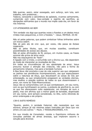 Não queiras, assim, estar sossegado, sem esforço, sem luta, sem
trabalho, sem problemas...
Todavia, consoante a advertência do apóstolo, vivamos calmamente,
cumprindo com valor, boa-vontade e espírito de sacrifício, as
obrigações edificantes que o mundo nos impõe cada dia, em favor de
nós mesmos.
137-ATENDAMOS AO BEM
"Em verdade vos digo que quantas vezes o fizestes a um destes meus
irmãos mais pequeninos, a mim o fizestes." - Jesus. MATEUS. 25:40
Não só pelas palavras, que podem simbolizar folhas brilhantes sobre
um tronco estéril.
Não só pelo ato de crer. que, por vezes, não passa de êxtase
inoperante.
Não só pelos títulos, que, em muitas ocasiões, constituem
possibilidades de acesso aos abusos.
Não só pelas afirmações de fé, porque, em muitos casos, as frases
sonoras são gritos da alma vazia.
Não nos esqueçamos do "fazer".
A ligação com o Cristo, a comunhão com a Divina Luz, não dependem
do modo de interpretar as revelações do Céu.
Em todas as circunstâncias do seu apostolado de amor, Jesus
procurou buscar a atenção das criaturas, não para a forma do
pensamento religioso, mas para a bondade humana.
A Boa Nova não prometia a paz da vida superior aos que calejassem
os joelhos nas penitências incompreensíveis, aos que especulassem
sobre a natureza de Deus, que discutissem as coisas do Céu por
antecipação, ou que simplesmente pregassem as verdades eternas,
mas exaltou a posição sublime de todos os que disseminassem o
amor, em nome do Todo-Misericordioso.
Jesus não se comprometeu com os que combatessem, em seu nome,
com os que humilhassem os outros, a pretexto de glorificá-lo, ou com
os que lhe oferecessem culto espetacular, em templos de ouro e
pedra, mas sim afirmou que o menor gesto de bondade, dispensado
em seu nome, será sempre considerado, no Alto, como oferenda de
amor endereçada a ele próprio.
138-O JUSTO REMÉDIO
"Quanto, porém, à caridade fraternal, não necessitais que vos
escreva, porque já vós mesmos estais instruídos por Deus que vos
ameis uns aos outros." - Paulo. I TESSALONICENSES, 4:9.
Em sua missão de Consolador, recebe o Espiritismo milhares de
consultas partidas de almas ansiosas, que imploram socorro e
solução para diversos
 