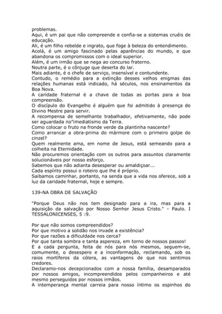 problemas.
Aqui, é um pai que não compreende e confia-se a sistemas cruéis de
educação.
Ali, é um filho rebelde e ingrato, que foge à beleza do entendimento.
Acolá, é um amigo fascinado pelas aparências do mundo, e que
abandona os compromissos com o ideal superior.
Além, é um irmão que se nega ao concurso fraterno.
Noutra parte, é o cônjuge que deserta do lar.
Mais adiante, é o chefe de serviço, insensível e contundente.
Contudo, o remédio para a extinção desses velhos enigmas das
relações humanas está indicado, há séculos, nos ensinamentos da
Boa Nova.
A caridade fraternal é a chave de todas as portas para a boa
compreensão.
O discípulo do Evangelho é alguém que foi admitido à presença do
Divino Mestre para servir.
A recompensa de semelhante trabalhador, efetivamente, não pode
ser aguardada no"imediatismo da Terra.
Como colocar o fruto na fronde verde da plantinha nascente?
Como arrancar a obra-prima do mármore com o primeiro golpe do
cinzel?
Quem realmente ama, em nome de Jesus, está semeando para a
colheita na Eternidade.
Não procuremos orientação com os outros para assuntos claramente
solucionáveis por nosso esforço.
Sabemos que não adianta desesperar ou amaldiçoar...
Cada espírito possui o roteiro que lhe é próprio.
Saibamos caminhar, portanto, na senda que a vida nos oferece, sob a
luz da caridade fraternal, hoje e sempre.
139-NA OBRA DE SALVAÇÃO
"Porque Deus não nos tem designado para a ira, mas para a
aquisição da salvação por Nosso Senhor Jesus Cristo." - Paulo. I
TESSALONICENSES, 5 :9.
Por que não somos compreendidos?
Por que motivo a solidão nos invade a existência?
Por que razões a dificuldade nos cerca?
Por que tanta sombra e tanta aspereza, em torno de nossos passos!
E a cada pergunta, feita de nós para nós mesmos, seguem-se,
comumente, o desespero e a inconformação, reclamando, sob os
raios mortíferos da cólera, as vantagens de que nos sentimos
credores.
Declaramo-nos decepcionados com a nossa família, desamparados
por nossos amigos, incompreendidos pelos companheiros e até
mesmo perseguidos por nossos irmãos.
A intemperança mental carreia para nosso íntimo os espinhos do
 