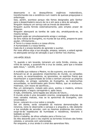 desencanto e os desequilíbrios orgânicos inabordáveis,
transformando-nos a existência num rosário de queixas preguiçosas e
enfermiças.
Isso, porém, acontece porque não fomos designados pelo Senhor
para o despenhadeiro escuro da ira e sim para a obra de salvação.
Ninguém restaura um serviço sob as trevas da desordem.
Ninguém auxilia ferindo sistematicamente, pelo simples prazer de
dilacerar.
Ninguém abençoará as tarefas de cada dia, amaldiçoando-as, ao
mesmo tempo.
Ninguém pode ser simultaneamente amigo e verdugo.
Se tens notícia do Evangelho, no mundo de tua alma, prepara-te para
ajudar, infinitamente...
A Terra é a nossa escola e a nossa oficina.
A Humanidade é a nossa família.
Cada dia é o ensejo bendito de aprender e auxiliar.
Por mais aflitiva seja a tua situação, ampara, sempre, e estará agindo
no abençoado serviço de salvação a que o Senhor nos chamou.
140-APÓS JESUS
"E, quando o iam levando, tomaram um certo Simão, cireneu, que
vinha do campo, e puseram-lhe a cruz às costas, para que a levasse
após Jesus," - LUCAS, 23:26
A multidão que rodeava o Mestre, no dia supremo, era enorme.
Achavam-se ali os gozadores impenitentes do mundo, os campeões
da usura, os escarnecedores, os ignorantes, os espíritos fracos que
reconheciam a superioridade do Cristo e temiam anunciar as próprias
convicções, os amigos vacilantes do Evangelho, as testemunhas
acovardadas, os beneficiados pelo Divino Médico, que se ocultavam,
medrosos, com receio de sacrifícios...
Mas um estrangeiro, instado pelo povo, aceitou o madeiro, embora
constrangido, e seguiu carregando-o, após Jesus.
A lição, entretanto, seria legada aos séculos do futuro...
O mundo ainda é uma Jerusalém enorme, congregando criaturas dos
mais variados matizes, mas se te aproximas do Evangelho, com
sinceridade e
fervor, colocam-te a cruz sobre o coração.
Daí em diante, serás compelido às maiores demonstrações de
renúncia, raros te observarão o cansaço e a angustia e, não obstante
a tua condição de servidor, com os mesmos problemas dos outros,
exigir-te-ão espetáculos de humildade e resistência, heroísmo e
lealdade ao bem.
Sofre e trabalha, de olhos voltados para a Divina Luz.
Do Alto descerão para o teu espírito as torrentes invisíveis das fontes
celestes, e vencerás com valorosidade.
Por enquanto, a cruz ainda é o sinal dos aprendizes fiéis.
 