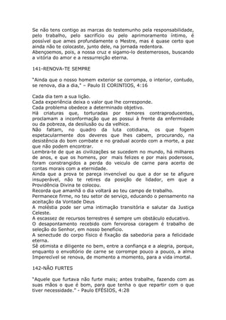 Se não tens contigo as marcas do testemunho pela responsabilidade,
pelo trabalho, pelo sacrifício ou pelo aprimoramento íntimo, é
possível que ames profundamente o Mestre, mas é quase certo que
ainda não te colocaste, junto dele, na jornada redentora.
Abençoemos, pois, a nossa cruz e sigamo-lo destemerosos, buscando
a vitória do amor e a ressurreição eterna.
141-RENOVA-TE SEMPRE
“Ainda que o nosso homem exterior se corrompa, o interior, contudo,
se renova, dia a dia," – Paulo II CORINTIOS, 4:16
Cada dia tem a sua lição.
Cada experiência deixa o valor que lhe corresponde.
Cada problema obedece a determinado objetivo.
Há criaturas que, torturadas por temores contraproducentes,
proclamam a inconformação que as possui à frente da enfermidade
ou da pobreza, da desilusão ou da velhice.
Não faltam, no quadro da luta cotidiana, os que fogem
espetacularmente dos deveres que lhes cabem, procurando, na
desistência do bom combate e no gradual acordo com a morte, a paz
que não podem encontrar.
Lembra-te de que as civilizações se sucedem no mundo, há milhares
de anos, e que os homens, por mais felizes e por mais poderosos,
foram constrangidos a perda do veiculo de carne para acerto de
contas morais com a eternidade.
Ainda que a prova te pareça invencível ou que a dor se te afigure
insuperável, não te retires da posição de lidador, em que a
Providência Divina te colocou.
Recorda que amanhã o dia voltará ao teu campo de trabalho.
Permanece firme, no teu setor de serviço, educando o pensamento na
aceitação da Vontade Deus
A moléstia pode ser uma intimação transitória e salutar da Justiça
Celeste.
A escassez de recursos terrestres é sempre um obstáculo educativo.
O desapontamento recebido com fervorosa coragem é trabalho de
seleção do Senhor, em nosso benefício.
A senectude do corpo físico é fixação da sabedoria para a felicidade
eterna.
Sê otimista e diligente no bem, entre a confiança e a alegria, porque,
enquanto o envoltório de carne se corrompe pouco a pouco, a alma
Imperecível se renova, de momento a momento, para a vida imortal.
142-NÃO FURTES
“Aquele que furtava não furte mais; antes trabalhe, fazendo com as
suas mãos o que é bom, para que tenha o que repartir com o que
tiver necessidade.” - Paulo EFÉSIOS, 4:28
 