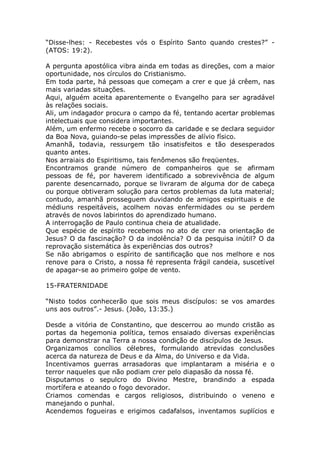 “Disse-lhes: - Recebestes vós o Espírito Santo quando crestes?” -
(ATOS: 19:2).
A pergunta apostólica vibra ainda em todas as direções, com a maior
oportunidade, nos círculos do Cristianismo.
Em toda parte, há pessoas que começam a crer e que já crêem, nas
mais variadas situações.
Aqui, alguém aceita aparentemente o Evangelho para ser agradável
às relações sociais.
Ali, um indagador procura o campo da fé, tentando acertar problemas
intelectuais que considera importantes.
Além, um enfermo recebe o socorro da caridade e se declara seguidor
da Boa Nova, guiando-se pelas impressões de alívio físico.
Amanhã, todavia, ressurgem tão insatisfeitos e tão desesperados
quanto antes.
Nos arraiais do Espiritismo, tais fenômenos são freqüentes.
Encontramos grande número de companheiros que se afirmam
pessoas de fé, por haverem identificado a sobrevivência de algum
parente desencarnado, porque se livraram de alguma dor de cabeça
ou porque obtiveram solução para certos problemas da luta material;
contudo, amanhã prosseguem duvidando de amigos espirituais e de
médiuns respeitáveis, acolhem novas enfermidades ou se perdem
através de novos labirintos do aprendizado humano.
A interrogação de Paulo continua cheia de atualidade.
Que espécie de espírito recebemos no ato de crer na orientação de
Jesus? O da fascinação? O da indolência? O da pesquisa inútil? O da
reprovação sistemática às experiências dos outros?
Se não abrigamos o espírito de santificação que nos melhore e nos
renove para o Cristo, a nossa fé representa frágil candeia, suscetível
de apagar-se ao primeiro golpe de vento.
15-FRATERNIDADE
“Nisto todos conhecerão que sois meus discípulos: se vos amardes
uns aos outros”.- Jesus. (João, 13:35.)
Desde a vitória de Constantino, que descerrou ao mundo cristão as
portas da hegemonia política, temos ensaiado diversas experiências
para demonstrar na Terra a nossa condição de discípulos de Jesus.
Organizamos concílios célebres, formulando atrevidas conclusões
acerca da natureza de Deus e da Alma, do Universo e da Vida.
Incentivamos guerras arrasadoras que implantaram a miséria e o
terror naqueles que não podiam crer pelo diapasão da nossa fé.
Disputamos o sepulcro do Divino Mestre, brandindo a espada
mortífera e ateando o fogo devorador.
Criamos comendas e cargos religiosos, distribuindo o veneno e
manejando o punhal.
Acendemos fogueiras e erigimos cadafalsos, inventamos suplícios e
 