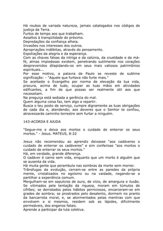 Há roubos de variada natureza, jamais catalogados nos códigos de
justiça da Terra.
Furtos de tempo aos que trabalham.
Assaltos à tranqüilidade do próximo.
Depredações da confiança alheia.
Invasões nos interesses dos outros.
Apropriações indébitas, através do pensamento.
Espoliações da alegria e da esperança.
Com as chaves falsas da intriga e da calúnia, da crueldade e da má-
fé, almas impiedosas existem, penetrando sutilmente nos corações
desprevenidos dilapidando-os em seus mais valiosos patrimônios
espirituais...
Por esse motivo, a palavra de Paulo se reveste de sublime
significação: - "Aquele que furtava não furte mais."
Se aceitaste o Evangelho por norma de elevação da tua vida,
procura, acima de tudo, ocupar as tuas mãos em atividades
edificantes, a fim de que possas ser realmente útil aos que
necessitam.
Na preguiça está sediada a gerência do mal.
Quem alguma coisa faz, tem algo a repartir.
Busca o teu posto de serviço, cumpre dignamente as tuas obrigações
de cada dia e, atendendo; aos deveres que o Senhor te confiou,
atravessarás caminho terrestre sem furtar a ninguém.
143-ACORDA E AJUDA
"Segue-me e deixa aos mortos o cuidado de enterrar os seus
mortos." - Jesus. MATEUS, 8:22
Jesus não recomendou ao aprendiz deixasse “aos cadáveres o
cuidado de enterrar os cadáveres” e sim conferisse "aos mortos o
cuidado de enterrar os seus mortos."
Há, em verdade, grande diferença.
O cadáver é carne sem vida, enquanto que um morto é alguém que
se ausenta da vida.
Há muita gente que perambula nas sombras da morte sem morrer.
Trânsfugas da evolução, cerram-se entre as paredes da própria
mente, cristalizados no egoísmo ou na vaidade, negando-se a
partilhar a experiência comum.
Mergulham-se em sepulcros de ouro, de vício, de amargura e ilusão.
Se vitimados pela tentação da riqueza, moram em túmulos de
cifrões; se derrotados pelos hábitos perniciosos, encarceram-se em
grades de sombra; se prostrados pelo desalento, dormem no pranto
da bancarrota moral, e, se atormentados pelas mentiras com que
envolvem a si mesmos, residem sob as lápides, dificilmente
permeáveis, dos enganos fatais.
Aprende a participar da luta coletiva.
 