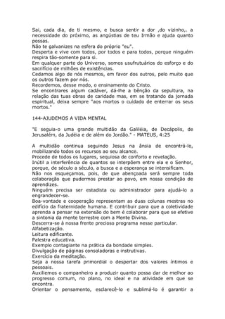 Sai, cada dia, de ti mesmo, e busca sentir a dor ,do vizinho,. a
necessidade do próximo, as angústias de teu Irmão e ajuda quanto
possas.
Não te galvanizes na esfera do próprio "eu".
Desperta e vive com todos, por todos e para todos, porque ninguém
respira tão-somente para si.
Em qualquer parte do Universo, somos usufrutuários do esforço e do
sacrifício de milhões de existências.
Cedamos algo de nós mesmos, em favor dos outros, pelo muito que
os outros fazem por nós.
Recordemos, desse modo, o ensinamento do Cristo.
Se encontrares algum cadáver, dá-lhe a bênção da sepultura, na
relação das tuas obras de caridade mas, em se tratando da jornada
espiritual, deixa sempre "aos mortos o cuidado de enterrar os seus
mortos."
144-AJUDEMOS A VIDA MENTAL
"E seguia-o uma grande multidão da Galiléia, de Decápolis, de
Jerusalém, da Judéia e de além do Jordão." - MATEUS, 4:25
A multidão continua seguindo Jesus na ânsia de encontrá-lo,
mobilizando todos os recursos ao seu alcance.
Procede de todos os lugares, sequiosa de conforto e revelação.
Inútil a interferência de quantos se interpõem entre ela e o Senhor,
porque, de século a século, a busca e a esperança se intensificam.
Não nos esqueçamos, pois, de que abençoada será sempre toda
colaboração que pudermos prestar ao povo, em nossa condição de
aprendizes.
Ninguém precisa ser estadista ou administrador para ajudá-lo a
engrandecer-se.
Boa-vontade e cooperação representam as duas colunas mestras no
edifício da fraternidade humana. E contribuir para que a coletividade
aprenda a pensar na extensão do bem é colaborar para que se efetive
a sintonia da mente terrestre com a Mente Divina.
Descerra-se à nossa frente precioso programa nesse particular.
Alfabetização.
Leitura edificante.
Palestra educativa.
Exemplo contagiante na prática da bondade simples.
Divulgação de páginas consoladoras e instrutivas.
Exercício da meditação.
Seja a nossa tarefa primordial o despertar dos valores íntimos e
pessoais.
Auxiliemos o companheiro a produzir quanto possa dar de melhor ao
progresso comum, no plano, no ideal e na atividade em que se
encontra.
Orientar o pensamento, esclarecê-lo e sublimá-lo é garantir a
 