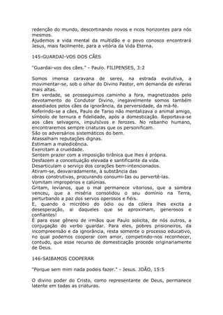 redenção do mundo, descortinando novos e ricos horizontes para nós
mesmos.
Ajudemos a vida mental da multidão e o povo conosco encontrará
Jesus, mais facilmente, para a vitória da Vida Eterna.
145-GUARDAI-VOS DOS CÃES
"Guardai-vos dos cães." - Paulo. FILIPENSES, 3:2
Somos imensa caravana de seres, na estrada evolutiva, a
movimentar-se, sob o olhar do Divino Pastor, em demanda de esferas
mais altas.
Em verdade, se prosseguimos caminho a fora, magnetizados pelo
devotamento do Condutor Divino, inegavelmente somos também
assediados pelos cães da ignorância, da perversidade, da má-fé.
Referindo-se a cães, Paulo de Tarso não mentalizava o animal amigo,
símbolo de ternura e fidelidade, após a domesticação. Reportava-se
aos cães selvagens, impulsIvos e ferozes. No rebanho humano,
encontraremos sempre criaturas que os personificam.
São os adversários sistemáticos do bem.
Atassalham reputações dignas.
Estimam a maledicência.
Exercitam a crueldade.
Sentem prazer com a imposição tirânica que lhes é própria.
Desfazem a conceituação elevada e santificante da vida.
Desarticulam o serviço dos corações bem-intencionados.
Atiram-se, desvairadamente, à substância das
obras construtivas, procurando consumi-Ias ou pervertê-las.
Vomitam impropérios e calúnias.
Gritam, levianos, que o mal permanece vitorioso, que a sombra
venceu, que a miséria consolidou o seu domínio na Terra,
perturbando a paz dos servos operosos e fiéis.
E, quando o micróbio do ódio ou da cólera lhes excita a
desesperação, ai daqueles que se aproximam, generosos e
confiantes!
É para esse gênero de irmãos que Paulo solicita, de nós outros, a
conjugação do verbo guardar. Para eles, pobres prisioneiros, da
incompreensão e da ignorância, resta somente o processo educativo,
no qual podemos cooperar com amor, competindo-nos reconhecer,
contudo, que esse recurso de domesticação procede originariamente
de Deus.
146-SAIBAMOS COOPERAR
"Porque sem mim nada podeis fazer." - Jesus. JOÃO, 15:5
O divino poder do Cristo, como representante de Deus, permanece
latente em todas as criaturas.
 