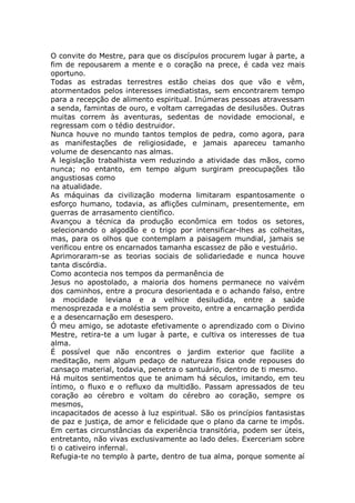 O convite do Mestre, para que os discípulos procurem lugar à parte, a
fim de repousarem a mente e o coração na prece, é cada vez mais
oportuno.
Todas as estradas terrestres estão cheias dos que vão e vêm,
atormentados pelos interesses imediatistas, sem encontrarem tempo
para a recepção de alimento espiritual. Inúmeras pessoas atravessam
a senda, famintas de ouro, e voltam carregadas de desilusões. Outras
muitas correm às aventuras, sedentas de novidade emocional, e
regressam com o tédio destruidor.
Nunca houve no mundo tantos templos de pedra, como agora, para
as manifestações de religiosidade, e jamais apareceu tamanho
volume de desencanto nas almas.
A legislação trabalhista vem reduzindo a atividade das mãos, como
nunca; no entanto, em tempo algum surgiram preocupações tão
angustiosas como
na atualidade.
As máquinas da civilização moderna limitaram espantosamente o
esforço humano, todavia, as aflições culminam, presentemente, em
guerras de arrasamento científico.
Avançou a técnica da produção econômica em todos os setores,
selecionando o algodão e o trigo por intensificar-lhes as colheitas,
mas, para os olhos que contemplam a paisagem mundial, jamais se
verificou entre os encarnados tamanha escassez de pão e vestuário.
Aprimoraram-se as teorias sociais de solidariedade e nunca houve
tanta discórdia.
Como acontecia nos tempos da permanência de
Jesus no apostolado, a maioria dos homens permanece no vaivém
dos caminhos, entre a procura desorientada e o achando falso, entre
a mocidade leviana e a velhice desiludida, entre a saúde
menosprezada e a moléstia sem proveito, entre a encarnação perdida
e a desencarnação em desespero.
Ó meu amigo, se adotaste efetivamente o aprendizado com o Divino
Mestre, retira-te a um lugar à parte, e cultiva os interesses de tua
alma.
É possível que não encontres o jardim exterior que facilite a
meditação, nem algum pedaço de natureza física onde repouses do
cansaço material, todavia, penetra o santuário, dentro de ti mesmo.
Há muitos sentimentos que te animam há séculos, imitando, em teu
íntimo, o fluxo e o refluxo da multidão. Passam apressados de teu
coração ao cérebro e voltam do cérebro ao coração, sempre os
mesmos,
incapacitados de acesso à luz espiritual. São os princípios fantasistas
de paz e justiça, de amor e felicidade que o plano da carne te impôs.
Em certas circunstâncias da experiência transitória, podem ser úteis,
entretanto, não vivas exclusivamente ao lado deles. Exerceriam sobre
ti o cativeiro infernal.
Refugia-te no templo à parte, dentro de tua alma, porque somente aí
 