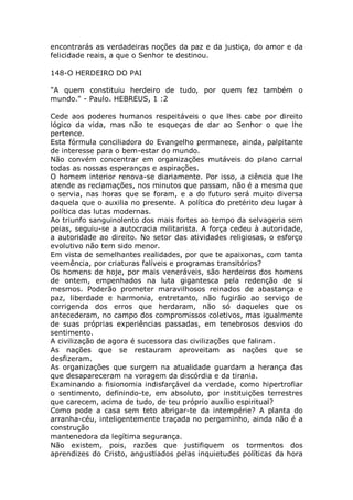 encontrarás as verdadeiras noções da paz e da justiça, do amor e da
felicidade reais, a que o Senhor te destinou.
148-O HERDEIRO DO PAI
"A quem constituiu herdeiro de tudo, por quem fez também o
mundo." - Paulo. HEBREUS, 1 :2
Cede aos poderes humanos respeitáveis o que lhes cabe por direito
lógico da vida, mas não te esqueças de dar ao Senhor o que lhe
pertence.
Esta fórmula conciliadora do Evangelho permanece, ainda, palpitante
de interesse para o bem-estar do mundo.
Não convém concentrar em organizações mutáveis do plano carnal
todas as nossas esperanças e aspirações.
O homem interior renova-se diariamente. Por isso, a ciência que lhe
atende as reclamações, nos minutos que passam, não é a mesma que
o servia, nas horas que se foram, e a do futuro será muito diversa
daquela que o auxilia no presente. A política do pretérito deu lugar à
política das lutas modernas.
Ao triunfo sanguinolento dos mais fortes ao tempo da selvageria sem
peias, seguiu-se a autocracia militarista. A força cedeu à autoridade,
a autoridade ao direito. No setor das atividades religiosas, o esforço
evolutivo não tem sido menor.
Em vista de semelhantes realidades, por que te apaixonas, com tanta
veemência, por criaturas falíveis e programas transitórios?
Os homens de hoje, por mais veneráveis, são herdeiros dos homens
de ontem, empenhados na luta gigantesca pela redenção de si
mesmos. Poderão prometer maravilhosos reinados de abastança e
paz, liberdade e harmonia, entretanto, não fugirão ao serviço de
corrigenda dos erros que herdaram, não só daqueles que os
antecederam, no campo dos compromissos coletivos, mas igualmente
de suas próprias experiências passadas, em tenebrosos desvios do
sentimento.
A civilização de agora é sucessora das civilizações que faliram.
As nações que se restauram aproveitam as nações que se
desfizeram.
As organizações que surgem na atualidade guardam a herança das
que desapareceram na voragem da discórdia e da tirania.
Examinando a fisionomia indisfarçável da verdade, como hipertrofiar
o sentimento, definindo-te, em absoluto, por instituições terrestres
que carecem, acima de tudo, de teu próprio auxílio espiritual?
Como pode a casa sem teto abrigar-te da intempérie? A planta do
arranha-céu, inteligentemente traçada no pergaminho, ainda não é a
construção
mantenedora da legítima segurança.
Não existem, pois, razões que justifiquem os tormentos dos
aprendizes do Cristo, angustiados pelas inquietudes políticas da hora
 