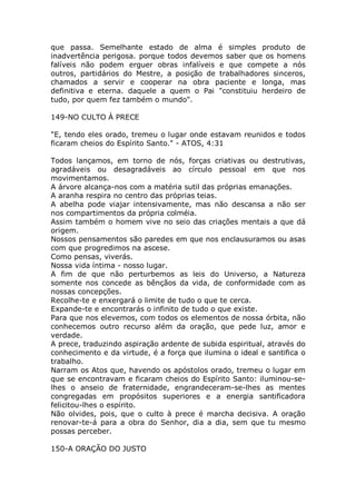que passa. Semelhante estado de alma é simples produto de
inadvertência perigosa. porque todos devemos saber que os homens
falíveis não podem erguer obras infalíveis e que compete a nós
outros, partidários do Mestre, a posição de trabalhadores sinceros,
chamados a servir e cooperar na obra paciente e longa, mas
definitiva e eterna. daquele a quem o Pai "constituiu herdeiro de
tudo, por quem fez também o mundo".
149-NO CULTO À PRECE
"E, tendo eles orado, tremeu o lugar onde estavam reunidos e todos
ficaram cheios do Espírito Santo." - ATOS, 4:31
Todos lançamos, em torno de nós, forças criativas ou destrutivas,
agradáveis ou desagradáveis ao círculo pessoal em que nos
movimentamos.
A árvore alcança-nos com a matéria sutil das próprias emanações.
A aranha respira no centro das próprias teias.
A abelha pode viajar intensivamente, mas não descansa a não ser
nos compartimentos da própria colméia.
Assim também o homem vive no seio das criações mentais a que dá
origem.
Nossos pensamentos são paredes em que nos enclausuramos ou asas
com que progredimos na ascese.
Como pensas, viverás.
Nossa vida íntima - nosso lugar.
A fim de que não perturbemos as leis do Universo, a Natureza
somente nos concede as bênçãos da vida, de conformidade com as
nossas concepções.
Recolhe-te e enxergará o limite de tudo o que te cerca.
Expande-te e encontrarás o infinito de tudo o que existe.
Para que nos elevemos, com todos os elementos de nossa órbita, não
conhecemos outro recurso além da oração, que pede luz, amor e
verdade.
A prece, traduzindo aspiração ardente de subida espiritual, através do
conhecimento e da virtude, é a força que ilumina o ideal e santifica o
trabalho.
Narram os Atos que, havendo os apóstolos orado, tremeu o lugar em
que se encontravam e ficaram cheios do Espírito Santo: iluminou-se-
lhes o anseio de fraternidade, engrandeceram-se-lhes as mentes
congregadas em propósitos superiores e a energia santificadora
felicitou-lhes o espírito.
Não olvides, pois, que o culto à prece é marcha decisiva. A oração
renovar-te-á para a obra do Senhor, dia a dia, sem que tu mesmo
possas perceber.
150-A ORAÇÃO DO JUSTO
 