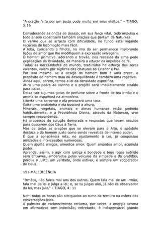"A oração feita por um justo pode muito em seus efeitos." - TIAGO,
5:16
Considerando as ondas do desejo, em sua força vital, todo impulso e
todo anseio constituem também orações que partem da Natureza.
O verme que se arrasta com dificuldade, no fundo está rogando
recursos de locomoção mais fácil.
A loba, cariciando o filhote, no imo do ser permanece implorando
lições de amor que lhe modifiquem a expressão selvagem.
O homem primitivo, adorando o trovão, nos recessos da alma pede
explicações da Divindade, de maneira a educar os impulsos de fé.
Todas as necessidades do mundo, traduzidas no esforço dos seres
viventes, valem por súplicas das criaturas ao Criador e Pai.
Por isso mesmo, se o desejo do homem bom é uma prece, o
propósito do homem mau ou desequilibrado é também uma rogativa.
Ainda aqui, porém, temos a lei da densidade específica.
Atira uma pedra ao vizinho e o projétil será imediatamente atraído
para baixo.
Deixa cair algumas gotas de perfume sobre a fronte de teu irmão e o
aroma se espalhará na atmosfera.
Liberta uma serpente e ela procurará uma toca.
Solta uma andorinha e ela buscará a altura.
Minerais, vegetais, animais e almas humanas estão pedindo
habitualmente, e a Providência Divina, através da Natureza, vive
sempre respondendo.
Há processos de solução demorada e respostas que levam séculos
para descerem dos Céus à Terra.
Mas de todas as orações que se elevam para o Alto, o apóstolo
destaca a do homem justo como sendo revestida de intenso poder.
É que a consciência reta, no ajustamento à Lei, já conquistou
amizades e intercessões numerosas.
Quem ajunta amigos, amontoa amor. Quem amontoa amor, acumula
poder.
Aprende, assim, a agir com justiça e bondade e teus rogos subirão
sem entraves, amparados pelos veículos da simpatia e da gratidão,
porque o justo, em verdade, onde estiver, é sempre um cooperador
de Deus.
151-MALEDICÊNCIA
"Irmãos, não faleis mal uns dos outros. Quem fala mal de um irmão,
fala mal da lei e julga a lei; e, se tu julgas alei, já não és observador
da lei, mas juiz." - TIAGO, 4: 11
Nem todas as horas são adequadas ao rumo da ternura na esfera das
conversações leais.
A palestra de esclarecimento reclama, por vezes, a energia serena
em afirmativas sem indecisão; entretanto, é indispensável grande
 