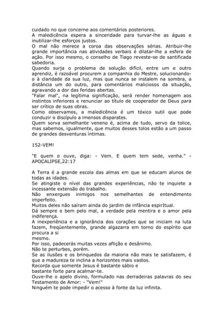 cuidado no que concerne aos comentários posteriores.
A maledicência espera a sinceridade para turvar-lhe as águas e
inutilizar-lhe esforços justos.
O mal não merece a coroa das observações sérias. Atribuir-lhe
grande importância nas atividades verbais é dilatar-lhe a esfera de
ação. Por isso mesmo, o conselho de Tiago reveste-se de santificada
sabedoria.
Quando surja o problema de solução difícil, entre um e outro
aprendiz, é razoável procurem a companhia do Mestre, solucionando-
o à claridade da sua luz, mas que nunca se instalem na sombra, a
distância um do outro, para comentários maliciosos da situação,
agravando a dor das feridas abertas.
"Falar mal", na legítima significação, será render homenagem aos
instintos inferiores e renunciar ao título de cooperador de Deus para
ser crítico de suas obras.
Como observamos, a maledicência é um tóxico sutil que pode
conduzir o discípulo a imensos disparates.
Quem sorva semelhante veneno é, acima de tudo, servo da tolice,
mas sabemos, igualmente, que muitos desses tolos estão a um passo
de grandes desventuras íntimas.
152-VEM!
"E quem o ouve, diga: - Vem. E quem tem sede, venha." -
APOCALIPSE,22:17
A Terra é a grande escola das almas em que se educam alunos de
todas as idades.
Se atingiste o nível das grandes experiências, não te inquiete a
incessante extensão do trabalho.
Não enxergues inimigos nos semelhantes de entendimento
imperfeito.
Muitos deles não saíram ainda do jardim de infância espirItual.
Dá sempre o bem pelo mal, a verdade pela mentira e o amor pela
indiferença.
A inexperiência e a ignorância dos corações que se iniciam na luta
fazem, freqüentemente, grande algazarra em torno do espírito que
procura a si
mesmo.
Por isso, padecerás muitas vezes aflição e desânimo.
Não te perturbes, porém.
Se as ilusões e os brinquedos da maioria não mais te satisfazem, é
que a madureza te inclina a horizontes mais vastos.
Recorda que somente Jesus é bastante sábio e
bastante forte para acalmar-te.
Ouve-lhe o apelo divino, formulado nas derradeiras palavras do seu
Testamento de Amor: - "Vem!"
Ninguém te pode impedir o acesso à fonte da luz infinita.
 