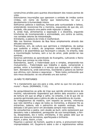 construímos prisões para quantos discordassem dos nossos pontos de
vista.
Estimulamos insurreições que operaram o embate de irmãos contra
irmãos, em nome do Senhor que testemunhou na cruz o
devotamento à Humanidade inteira.
Edificamos palácios e basílicas, famosos pela suntuosidade e beleza,
pretendendo reverenciar-lhe a memória, esquecidos de que ele, em
verdade, não possuía uma pedra onde repousar a cabeça.
E, ainda hoje, alimentamos a separação e a discórdia, erguendo
trincheiras de incompreensão e animosidade, uns contra os outros,
nos variados setores da interpretação.
Entretanto, a palavra do Cristo é insofismável.
Não nos faremos titulares da Boa Nova simplesmente através das
atitudes exteriores.
Precisamos, sim, da cultura que aprimora a inteligência, da justiça
que sustenta a ordem, do progresso material que enriquece o
trabalho e de assembléias que favoreçam o estudo; no entanto, toda
a movimentação humana, sem a luz do amor, pode perder-se nas
sombras.
Seremos admitidos ao aprendizado do Evangelho, cultivando o Reino
de Deus que começa na vida íntima.
Estendamos, assim, a fraternidade pura e simples, amparando-nos
mutuamente... Fraternidade que trabalha e ajuda, compreende e
perdoa, entre a humildade e o serviço que asseguram a vitória do
bem. Atendamo-la, onde estivermos, recordando a palavra do Senhor
que afirmou com clareza e segurança: - "Nisto todos conhecerão que
sois meus discípulos: se vos amardes uns aos outros."
16-NÃO TE PERTURBES
“E o mandamento que era para a vida, achei eu que me era para a
morte”.- Paulo. (ROMANOS, 7:10).
Se perguntássemos ao grão de trigo que opinião alimenta acerca do
moinho, naturalmente responderia que dentro dele encontra a casa
de tortura em que se aflige e sofre; no entanto, é de lá que ele se
ausenta aprimorado para a glória do pão na subsistência do mundo.
Se indagássemos da madeira, com respeito ao serrote, informaria
que nele identifica o algoz de todos os momentos, a dilacerar-lhe as
entranhas; todavia, sob o patrocínio do suposto verdugo, faz-se
delicada e útil para servir em atividades sempre mais nobres.
Se consultarmos a pedra, com alusão ao buril, certo esclarecerá que
descobriu nele o detestável, perseguidor de sua tranqüilidade, a feri-
Ia, desapiedado, dia e noite; entretanto, é dos golpes dele que se
eleva aos tesouros terrestres, aperfeiçoada e brilhante.
Assim, a alma. Assim, a luta.
Peçamos o parecer do homem, quanto à carne, e pronunciará talvez
impropriedades mil. Ouçamo-lo sobre a dor e registraremos velhos
 