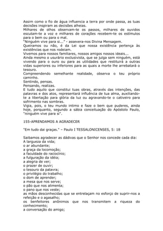 Assim como o fio de água influencia a terra por onde passa, as tuas
decisões inspiram as decisões alheias.
Milhares de olhos observam-te os passos, milhares de ouvidos
escutam-te a voz e milhares de corações recebem-te os estímulos
para o bem ou para o mal.
“Ninguém vive para si...” - assevera-nos Divina Mensagem.
Queiramos ou não, é da Lei que nossa existência pertença às
existências que nos rodeiam.
Vivemos para nossos familiares, nossos amigos nossos ideais...
Ainda mesmo o usurário exclusivista, que se julga sem ninguém, está
vivendo para o ouro ou para as utilidades que restituirá a outras
vidas superiores ou inferiores para as quais a morte lhe arrebatará o
tesouro.
Compreendendo semelhante realidade, observa o teu próprio
caminho.
Sentindo, pensas.
Pensando, realizas.
E tudo aquilo que constitui tuas obras, através das intenções, das
palavras e dos atos, representará influência de tua alma, auxiliando-
te a libertação para glória da luz ou agravando-te o cativeiro para
sofrimento nas sombras.
Vigia, pois, o teu mundo intimo e faze o bem que puderes, ainda
hoje, porquanto, segundo a sábia conceituação do Apóstolo Paulo,
"ninguém vive para si".
155-APRENDAMOS A AGRADECER
"Em tudo dai graças." – Paulo I TESSALONICENSES, 5: 18
Saibamos agradecer as dádivas que o Senhor nos concede cada dia:
A largueza da vida;
o ar abundante;
a graça da locomoção;
a faculdade do raciocínio;
a fulguração da idéia;
a alegria de ver;
o prazer de ouvir;
o tesouro da palavra;
o privilégio do trabalho;
o dom de aprender;
a mesa que nos serve;
o pão que nos alimenta;
o pano que nos veste;
as mãos desconhecidas que se entrelaçam no esforço de suprir-nos a
refeição e o agasalho;
os benfeitores anônimos que nos transmitem a riqueza do
conhecimento;
a conversação do amigo;
 