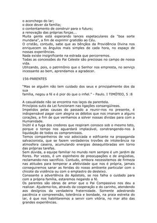 o aconchego do lar;
o doce dever da família;
o contentamento de construir para o futuro;
a renovação das próprias forças...
Muita gente está esperando lances espetaculares da "boa sorte
mundana", a fim de exprimir gratidão ao Céu.
O cristão, contudo, sabe que as bênçãos da Providência Divina nos
enriquecem os ângulos mais simples de cada hora, no espaço de
nossas experiências.
Nada existe insignificante na estrada que percorremos.
Todas as concessões do Pai Celeste são preciosas no campo de nossa
vida.
Utilizando, pois, o patrimônio que o Senhor nos empresta, no serviço
incessante ao bem, aprendamos a agradecer.
156-PARENTES
“Mas se alguém não tem cuidado dos seus e principalmente dos da
sua
família, negou a fé e é pior do que o infiel.” - Paulo. I TIMÓTEO, 5 :8
A casualidade não se encontra nos laços da parentela.
Princípios sutis da Lei funcionam nas ligações consangüíneas.
Impelidos pelas causas do passado a reunir-nos no presente, é
indispensável pagar com alegria os débitos que nos imanam a alguns
corações, a fim de que venhamos a solver nossas dívidas para com a
Humanidade.
Inútil é a fuga dos credores que respiram conosco sob o mesmo teto,
porque o tempo nos aguardará implacável, constrangendo-nos à
liquidação de todos os compromissos.
Temos companheiros de voz adocicada e edificante na propaganda
salvacionista, que se fazem verdadeiros trovões de intolerância na
atmosfera caseira, acumulando energias desequilibradas em torno
das próprias tarefas.
Sem dúvida, a equipe familiar no mundo nem sempre é um jardim de
flores. Por vezes, é um espinheiro de preocupações e de angústias,
reclamando-nos sacrifício. Contudo, embora necessitemos de firmeza
nas atitudes para temperar a afetividade que nos é própria, jamais
conseguiremos sanar as feridas do nosso ambiente particular com o
chicote da violência ou com o emplastro do desleixo.
Consoante a advertência do Apóstolo, se nos falha o cuidado para
com a própria família, estaremos negando a fé.
Os parentes são obras de amor que o Pai Compassivo nos deu a
realizar. Ajudemo-los, através da cooperação e do carinho, atendendo
aos desígnios da verdadeira fraternidade. Somente adestrando
paciência e compreensão, tolerância e bondade, na praia estreita do
lar, é que nos habilitaremos a servir com vitória, no mar alto das
grandes experiências.
 