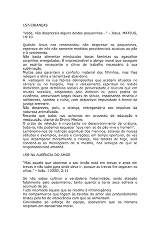 157-CRIANÇAS
"Vede, não desprezeis alguns destes pequeninos..." - Jesus. MATEUS,
18:10.
Quando Jesus nos recomendou não desprezar os pequeninos,
esperava de nós não somente medidas providenciais alusivas ao pão
e à vestimenta.
Não basta alimentar minúsculas bocas famintas ou agasalhar
corpinhos enregelados. É imprescindível o abrigo moral que assegure
ao espírito renascente o clima de trabalho necessário à sua
sublimação.
Muitos pais garantem o conforto material dos filhinhos, mas lhes
relegam a alma a lamentável abandono.
A .vadiagem na rua fabrica delinqüentes que acabam situados no
cárcere ou no hospício, mas o relaxamento espiritual no reduto
doméstico gera demônios sociais de perversidade e loucura que em
muitas ocasiões, amparados pelo dinheiro ou pelos postos de
evidência, atravessam largas faixas do século, espalhando miséria e
sofrimento, sombra e ruína, com deplorável impunidade à frente da
justiça terrestre.
Não desprezes, pois, a criança, entregando-a aos impulsos da
natureza animalizada.
Recorda que todos nos achamos em processo de educação e
reeducação, diante do Divino Mestre.
O prato de refeição é importante no desenvolvimento da criatura,
todavia, não podemos esquecer "que nem só de pão vive o homem".
Lembremo-nos da nutrição espiritual dos meninos, através de nossas
atitudes e exemplos, avisos e correções, em tempo oportuno, de vez
que desamparar moralmente a criança, nas tarefas de hoje, será
condená-la ao menosprezo de si mesma, nos serviços de que se
responsabilizará amanhã.
158-NA AUSÊNCIA DO AMOR
"Mas aquele que aborrece a seu irmão está em trevas e anda em
trevas e não sabe para onde deva ir, porque as trevas lhe cegaram os
olhos." - João. I JOÃO, 2:11
Se não sabes cultivar a verdadeira fraternidade, serás atacado
fatalmente pelo pessimismo, tanto quanto a terra seca sofrerá o
acúmulo de pó.
Tudo incomoda àquele que se recolhe à intransigência.
Os companheiros que fogem às tarefas do amor são profundamente
tristes pelo fel de intolerância com que se alimentam.
Convidados ao esforço de equipe, asseveram que os homens
respiram em bancarrota moral.
 