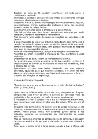 Trazidos ao culto da fé, supõem reconhecer, em toda parte, a
maldade e a desilusão.
Chamados à caridade, consideram nos irmãos de sofrimento inimigos
prováveis, afastando-se irritadiços.
Impelidos a essa ou àquela manifestação de contentamento, recuam,
desencantados, crendo surpreender maldade e lama nas menores
exteriorizações de beleza festiva.
Caminham no mundo entre a amargura e a desconfiança.
Não há carinho que lhes baste. Vampirizam criaturas por onde
estagiam, chorando, reclamando, lamentando...
Não possuem rumo certo. Declaram-se expulsos da sociedade e da
família.
É que, incapazes do amor ao próximo, jornadeiam pela Terra, sob o
pesado nevoeiro do egoísmo que nos detém tão-somente no círculo
estreito de nossas necessidades, sem qualquer expressão de respeito
para com as necessidades alheias.
Afirmam-se incompreendidos, porque não desejam compreender.
Ausentes do amor, ressecam a máquina da vida, perdendo a visão
espiritual.
Impermeáveis ao bem, fazem-se representantes do mal.
Se o pessimismo começa a abeirar-se de teu espírito, recolhe-te à
oração e pede ao Senhor te multiplique as forças na resistência, ante
o assalto das trevas.
Aprendamos a viver com todos, tolerando para que sejamos
tolerados, ajudando para que sejamos ajudados, e o amor nos fará
viver, prestimosos e otimistas, no clima luminoso em que a luta e o
trabalho são bênçãos de esperança.
159-NA PRESENÇA DO AMOR
"Aquele que ama a seu irmão está na luz e nele não há escândalo."
João. (I João;(2:10.)
Quem ama o próximo sabe, acima de tudo, compreender. E quem
compreende sabe livrar os olhos e ouvidos do venenoso visco do
escândalo, a fim de ajudar, ao invés de acusar ou desservir.
É necessário trazer o coração sob a luz da verdadeira fraternidade,
para reconhecer que somos irmãos uns dos outros, filhos de um só
Pai.
Enquanto nos demoramos na escura fase do apego exclusivo a nós
mesmos, encarceramo-nos no egoísmo e exigimos que os outros nos
amem. Nesse passo infeliz, não sabemos querer senão a nós
próprios, tomando os semelhantes por instrumentos de nossa
satisfação.
Mas se realmente amamos os companheiros de caminho, a paisagem
de vida se modifica, de vez que a claridade do amor nos banhará a
visão.
Ama, pois, e assim como a lama jamais ofende a luz, a ofensa não
 