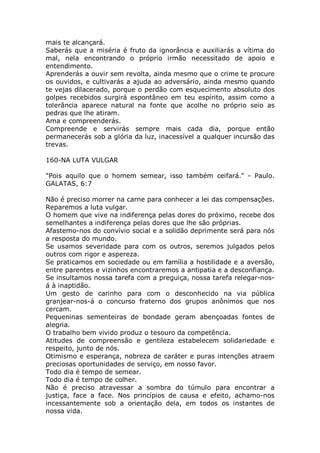 mais te alcançará.
Saberás que a miséria é fruto da ignorância e auxiliarás a vítima do
mal, nela encontrando o próprio irmão necessitado de apoio e
entendimento.
Aprenderás a ouvir sem revolta, ainda mesmo que o crime te procure
os ouvidos, e cultivarás a ajuda ao adversário, ainda mesmo quando
te vejas dilacerado, porque o perdão com esquecimento absoluto dos
golpes recebidos surgirá espontâneo em teu espírito, assim como a
tolerância aparece natural na fonte que acolhe no próprio seio as
pedras que lhe atiram.
Ama e compreenderás.
Compreende e servirás sempre mais cada dia, porque então
permanecerás sob a glória da luz, inacessível a qualquer incursão das
trevas.
160-NA LUTA VULGAR
"Pois aquilo que o homem semear, isso também ceifará." - Paulo.
GALATAS, 6:7
Não é preciso morrer na carne para conhecer a lei das compensações.
Reparemos a luta vulgar.
O homem que vive na indiferença pelas dores do próximo, recebe dos
semelhantes a indiferença pelas dores que lhe são próprias.
Afastemo-nos do convívio social e a solidão deprimente será para nós
a resposta do mundo.
Se usamos severidade para com os outros, seremos julgados pelos
outros com rigor e aspereza.
Se praticamos em sociedade ou em família a hostilidade e a aversão,
entre parentes e vizinhos encontraremos a antipatia e a desconfiança.
Se insultamos nossa tarefa com a preguiça, nossa tarefa relegar-nos-
á à inaptidão.
Um gesto de carinho para com o desconhecido na via pública
granjear-nos-á o concurso fraterno dos grupos anônimos que nos
cercam.
Pequeninas sementeiras de bondade geram abençoadas fontes de
alegria.
O trabalho bem vivido produz o tesouro da competência.
Atitudes de compreensão e gentileza estabelecem solidariedade e
respeito, junto de nós.
Otimismo e esperança, nobreza de caráter e puras intenções atraem
preciosas oportunidades de serviço, em nosso favor.
Todo dia é tempo de semear.
Todo dia é tempo de colher.
Não é preciso atravessar a sombra do túmulo para encontrar a
justiça, face a face. Nos princípios de causa e efeito, achamo-nos
incessantemente sob a orientação dela, em todos os instantes de
nossa vida.
 