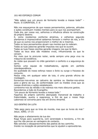 161-NO ESFORÇO COMUM
"Não sabeis que um pouco de fermento leveda a massa toda?" -
Paulo. II CORINTIOS, 5 :6
Não nos esqueçamos de que nossos pensamentos, palavras, atitudes
e ações constituem moldes mentais para os que nos acompanham.
Cada dia, por nossa vez, sofremos a influência alheia na construção
do próprio destino.
E, como recebemos conforme atraímos, e colhemos segundo
plantamos é imprescindível saibamos fornecer o melhor de nós, a fim
de que os outros nos proporcionem o melhor de si mesmos.
Todos os teus pensamentos atuam nas mentes que te rodeiam.
Todas as tuas palavras gerarão impulsos nos que te ouvem.
Todas as tuas frases escritas gerarão imagens nos que te lêem.
Todos os teus atos são modelos vivos, influenciando os que te
cercam.
Por mais que te procures isolar, serás sempre uma peça viva na
máquina da existência.
As rodas que pousam no chão garantem o conforto e a segurança do
carro.
Somos uma equipe de trabalhadores, agindo em perfeita
interdependência.
Da qualidade do nosso esforço nasce o êxito ou surge o fracasso do
conjunto.
Nossa vida, em qualquer setor de luta, é uma grande oficina de
moldagem.
Escravizar-nos-emos ao cativeiro da sombra ou libertar-nos-emos
para a glória da luz, de conformidade com os moldes vivos que as
nossas diretrizes e ações estabelecem.
Lembremo-nos da retidão e da nobreza nos mais obscuros gestos.
Recordemos a lição do Evangelho.
"Um pouco de fermento leveda a massa toda."
Façamos do próprio caminho abençoado manancial de trabalho e
fraternidade, auxilio e esperança, a fim de que o nosso Hoje
Laborioso se converta para nós em Divino Amanhã.
162-DENTRO DA LUTA
"Não peço para que os tires do mundo, mas que os livres do mal."
Jesus. JOÃO, 17:15
Não peças o afastamento de tua dor.
Roga forças para suportá-la, com serenidade e heroísmo, a fim de
que lhe não percas as vantagens do contacto.
Não solicites o desaparecimento das pedras de teu caminho.
Insiste na recepção de pensamentos que te ajudem a aproveitá-las.
 