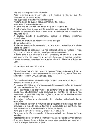 Não exijas a expulsão do adversário.
Pede recursos para a elevação de ti mesmo, a fim de que lhe
transformes os sentimentos.
Não supliques a extinção das dificuldades.
Procura meios de superá-las, assimilando-lhes lições.
Nada existe sem razão de ser.
A Sabedoria do Senhor não deixa margem à inutilidade.
O sofrimento tem a sua função preciosa nos planos da alma, tanto
quanto a tempestade tem o seu lugar importante na economia da
natureza física.
A árvore, desde o nascimento, cresce e produz, vencendo
resistências.
O corpo da criatura se desenvolve entre perigos
de variada espécie.
Aceitemos o nosso dia de serviço, onde e como determine a Vontade
Sábia do Senhor.
Apresentando os discípulos ao Pai Celestial, disse o Mestre: - "Não
peço que os tires do mundo, mas que os livres do mal."
A Terra tem a sua missão e a sua grandeza; libertemo-nos do mal
que opera em nós próprios e receber-lhe-emos o amparo sublime,
convertendo-nos junto dela em agentes vivos do Abençoado Reino de
Deus.
163-APRENDAMOS COM JESUS
"Suportando-vos uns aos outros e perdoando-vos uns aos outros, se
algum tiver queixa; assim como o Cristo vos perdoou, assim fazei vós
também." - Paulo. COLOSSENSES, 3:13
É impossível qualquer ação de conjunto, sem base na tolerância.
Aprendamos com o Cristo.
O Homem identifica no próprio corpo a lei da cooperação, sem a qual
não permaneceria na Terra.
Se o estômago não suportasse as extravagâncias da boca, se as
mãos não obedecessem aos impulsos da mente, se os pés não
tolerassem o peso da máquina orgânica, a harmonia física resultaria
de todo impraticável.
A queixa desfigura a dignidade do trabalho, retardando-lhe a
execução.
Indispensável cultivar a renúncia aos pequenos desejos que nos são
peculiares, a fim de conquistarmos a capacidade de sacrifício, que
nos estruturará a sublimação em mais altos níveis.
Para que o trabalho nos eleve, precisamos; elevá-lo.
Para que a tarefa nos ajude, é imprescindível nos disponhamos a
ajudá-la.
Recordemos que o supremo orientador das equipes de serviço cristão
é sempre Jesus. Dentro delas, a nossa oportunidade de algo fazer
constitui só por si valioso prêmio.
 