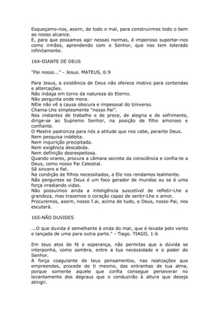 Esqueçamo-nos, assim, de todo o mal, para construirmos todo o bem
ao nosso alcance.
E, para que possamos agir nessas normas, é imperioso suportar-nos
como irmãos, aprendendo com o Senhor, que nos tem tolerado
infinitamente.
164-DIANTE DE DEUS
"Pai nosso..." - Jesus. MATEUS, 6:9
Para Jesus, a existência de Deus não oferece motivo para contendas
e altercações.
Não indaga em torno da natureza do Eterno.
Não pergunta onde mora.
NEle não vê a causa obscura e impessoal do Universo.
Chama-Lhe simplesmente "nosso Pai".
Nos instantes de trabalho e de prece, de alegria e de sofrimento,
dirige-se ao Supremo Senhor, na posição de filho amoroso e
confiante.
O Mestre padroniza para nós a atitude que nos cabe, perante Deus.
Nem pesquisa indébita.
Nem inquirição precipitada.
Nem exigência descabida.
Nem definição desrespeitosa.
Quando orares, procura a câmara secreta da consciência e confia-te a
Deus, como nosso Pai Celestial.
Sê sincero e fiel.
Na condição de filhos necessitados, a Ele nos rendamos lealmente.
Não perguntes se Deus é um foco gerador de mundos ou se é uma
força irradiando vidas.
Não possuímos ainda a inteligência suscetível de refletir-Lhe a
grandeza, mas trazemos o coração capaz de sentir-Lhe o amor.
Procuremos, assim, nosso f.ai, acima de tudo, e Deus, nosso Pai, nos
escutará.
165-NÃO DUVIDES
...O que duvida é semelhante à onda do mar, que é levada pelo vento
e lançada de uma para outra parte." - Tiago. TIAGO, 1:6
Em teus atos de fé e esperança, não permitas que a dúvida se
interponha, como sombra, entre a tua necessidade e o poder do
Senhor.
A força coagulante de teus pensamentos, nas realizações que
empreendes, procede de ti mesmo, das entranhas de tua alma,
porque somente aquele que confia consegue perseverar no
levantamento dos degraus que o conduzirão à altura que deseja
atingir.
 