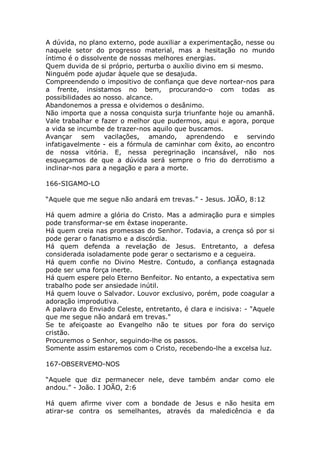 A dúvida, no plano externo, pode auxiliar a experimentação, nesse ou
naquele setor do progresso material, mas a hesitação no mundo
íntimo é o dissolvente de nossas melhores energias.
Quem duvida de si próprio, perturba o auxílio divino em si mesmo.
Ninguém pode ajudar àquele que se desajuda.
Compreendendo o impositivo de confiança que deve nortear-nos para
a frente, insistamos no bem, procurando-o com todas as
possibilidades ao nosso. alcance.
Abandonemos a pressa e olvidemos o desânimo.
Não importa que a nossa conquista surja triunfante hoje ou amanhã.
Vale trabalhar e fazer o melhor que pudermos, aqui e agora, porque
a vida se incumbe de trazer-nos aquilo que buscamos.
Avançar sem vacilações, amando, aprendendo e servindo
infatigavelmente - eis a fórmula de caminhar com êxito, ao encontro
de nossa vitória. E, nessa peregrinação incansável, não nos
esqueçamos de que a dúvida será sempre o frio do derrotismo a
inclinar-nos para a negação e para a morte.
166-SIGAMO-LO
“Aquele que me segue não andará em trevas.” - Jesus. JOÃO, 8:12
Há quem admire a glória do Cristo. Mas a admiração pura e simples
pode transformar-se em êxtase inoperante.
Há quem creia nas promessas do Senhor. Todavia, a crença só por si
pode gerar o fanatismo e a discórdia.
Há quem defenda a revelação de Jesus. Entretanto, a defesa
considerada isoladamente pode gerar o sectarismo e a cegueira.
Há quem confie no Divino Mestre. Contudo, a confiança estagnada
pode ser uma força inerte.
Há quem espere pelo Eterno Benfeitor. No entanto, a expectativa sem
trabalho pode ser ansiedade inútil.
Há quem louve o Salvador. Louvor exclusivo, porém, pode coagular a
adoração improdutiva.
A palavra do Enviado Celeste, entretanto, é clara e incisiva: - "Aquele
que me segue não andará em trevas."
Se te afeiçoaste ao Evangelho não te situes por fora do serviço
cristão.
Procuremos o Senhor, seguindo-lhe os passos.
Somente assim estaremos com o Cristo, recebendo-lhe a excelsa luz.
167-OBSERVEMO-NOS
“Aquele que diz permanecer nele, deve também andar como ele
andou.” - João. I JOÃO, 2:6
Há quem afirme viver com a bondade de Jesus e não hesita em
atirar-se contra os semelhantes, através da maledicência e da
 