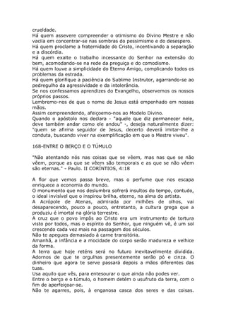 crueldade.
Há quem assevere compreender o otimismo do Divino Mestre e não
vacila em concentrar-se nas sombras do pessimismo e do desespero.
Há quem proclame a fraternidade do Cristo, incentivando a separação
e a discórdia.
Há quem exalte o trabalho incessante do Senhor na extensão do
bem, acomodando-se na rede da preguiça e do comodismo.
Há quem louve a simplicidade do Eterno Amigo, complicando todos os
problemas da estrada.
Há quem glorifique a paciência do Sublime Instrutor, agarrando-se ao
pedregulho da agressividade e da intolerância.
Se nos confessamos aprendizes do Evangelho, observemos os nossos
próprios passos.
Lembremo-nos de que o nome de Jesus está empenhado em nossas
mãos.
Assim compreendendo, afeiçoemo-nos ao Modelo Divino.
Quando o apóstolo nos declara - "aquele que diz permanecer nele,
deve também andar como ele andou" -, deseja naturalmente dizer:
"quem se afirma seguidor de Jesus, decerto deverá imitar-lhe a
conduta, buscando viver na exemplificação em que o Mestre viveu".
168-ENTRE O BERÇO E O TÚMULO
"Não atentando nós nas coisas que se vêem, mas nas que se não
vêem, porque as que se vêem são temporais e as que se não vêem
são eternas." - Paulo. II CORÍNTIOS, 4:18
A flor que vemos passa breve, mas o perfume que nos escapa
enriquece a economia do mundo.
O monumento que nos deslumbra sofrerá insultos do tempo, contudo,
o ideal invisível que o inspirou brilha, eterno, na alma do artista.
A Acrópole de Atenas, admirada por milhões de olhos, vai
desaparecendo, pouco a pouco, entretanto, a cultura grega que a
produziu é imortal na glória terrestre.
A cruz que o povo impôs ao Cristo era um instrumento de tortura
visto por todos, mas o espírito do Senhor, que ninguém vê, é um sol
crescendo cada vez mais na passagem dos séculos.
Não te apegues demasiado à carne transitória.
Amanhã, a infância e a mocidade do corpo serão madureza e velhice
da forma.
A terra que hoje reténs será no futuro inevitavelmente dividida.
Adornos de que te orgulhas presentemente serão pó e cinza. O
dinheiro que agora te serve passará depois a mãos diferentes das
tuas.
Usa aquilo que vês, para entesourar o que ainda não podes ver.
Entre o berço e o túmulo, o homem detém o usufruto da terra, com o
fim de aperfeiçoar-se.
Não te agarres, pois, à enganosa casca dos seres e das coisas.
 