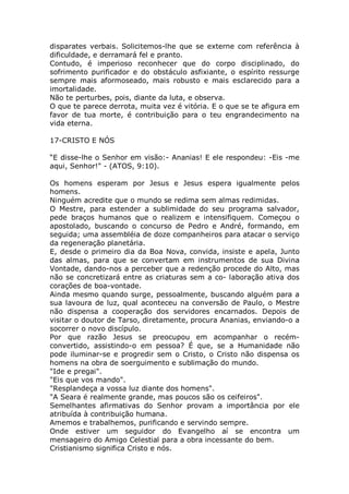 disparates verbais. Solicitemos-lhe que se externe com referência à
dificuldade, e derramará fel e pranto.
Contudo, é imperioso reconhecer que do corpo disciplinado, do
sofrimento purificador e do obstáculo asfixiante, o espírito ressurge
sempre mais aformoseado, mais robusto e mais esclarecido para a
imortalidade.
Não te perturbes, pois, diante da luta, e observa.
O que te parece derrota, muita vez é vitória. E o que se te afigura em
favor de tua morte, é contribuição para o teu engrandecimento na
vida eterna.
17-CRISTO E NÓS
“E disse-lhe o Senhor em visão:- Ananias! E ele respondeu: -Eis -me
aqui, Senhor!" - (ATOS, 9:10).
Os homens esperam por Jesus e Jesus espera igualmente pelos
homens.
Ninguém acredite que o mundo se redima sem almas redimidas.
O Mestre, para estender a sublimidade do seu programa salvador,
pede braços humanos que o realizem e intensifiquem. Começou o
apostolado, buscando o concurso de Pedro e André, formando, em
seguida; uma assembléia de doze companheiros para atacar o serviço
da regeneração planetária.
E, desde o primeiro dia da Boa Nova, convida, insiste e apela, Junto
das almas, para que se convertam em instrumentos de sua Divina
Vontade, dando-nos a perceber que a redenção procede do Alto, mas
não se concretizará entre as criaturas sem a co- laboração ativa dos
corações de boa-vontade.
Ainda mesmo quando surge, pessoalmente, buscando alguém para a
sua lavoura de luz, qual aconteceu na conversão de Paulo, o Mestre
não dispensa a cooperação dos servidores encarnados. Depois de
visitar o doutor de Tarso, diretamente, procura Ananias, enviando-o a
socorrer o novo discípulo.
Por que razão Jesus se preocupou em acompanhar o recém-
convertido, assistindo-o em pessoa? É que, se a Humanidade não
pode iluminar-se e progredir sem o Cristo, o Cristo não dispensa os
homens na obra de soerguimento e sublimação do mundo.
"Ide e pregai".
"Eis que vos mando".
"Resplandeça a vossa luz diante dos homens".
"A Seara é realmente grande, mas poucos são os ceifeiros".
Semelhantes afirmativas do Senhor provam a importância por ele
atribuída à contribuição humana.
Amemos e trabalhemos, purificando e servindo sempre.
Onde estiver um seguidor do Evangelho aí se encontra um
mensageiro do Amigo Celestial para a obra incessante do bem.
Cristianismo significa Cristo e nós.
 