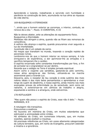 Aprendendo e lutando, trabalhando e servindo com humildade e
paciência na construção do bem, acumularás na tua alma as riquezas
da vida eterna.
169-BUSQUEMOS A ETERNIDADE
"...ainda que o homem exterior se corrompa, o interior, contudo, se
renova dia a dia." - Paulo. II CORÍNTIOS, 4:16
Não te deixes abater, ante as alterações do equipamento físico.
Busquemos a Eternidade.
Moléstias não atingem a alma, quando não se filiam aos remorsos da
consciência.
A velhice não alcança o espírito, quando procuramos viver segundo a
luz da imortalidade.
Juventude não é um estado da carne.
Há moços que transitam no mundo, trazendo o coração repleto de
pavorosas ruínas.
Lembremo-nos de que o homem interior se renova sempre. A luta
enriquece-o de experiência, a dor aprimorar-lhe as emoções e o
sacrifício temperam-lhe o caráter.
O espírito encarnado sofre constantes transformações por fora, a fim
de acrisolar-se e engrandecer-se por dentro.
Recorda que o estágio na Terra é simples jornada espiritual.
Assim como o viajante usa sandálias, gastando-as pelo caminho,
nossa alma apropria-se das formas, utilizando-as na marcha
ascensional para a Grande Luz.
Descerra, pois, o receptor de teu coração à onda sublime dos mais
nobres ideais e dos mais belos pensamentos e aprendamos a viver
longe do cupim do desânimo, e nosso espírito, ainda mesmo nas mais
avançadas provas da enfermidade ou da senectude, será como sol
radiante, a exteriorizar-se em cânticos de trabalho e alegria,
expulsando a sombra e a amargura, onde estivermos.
170-ROTULAGEM
"Mas quem não possui o espírito do Cristo, esse não é dele." - Paulo.
ROMANOS, 8:9
A rotulagem não tranqüiliza.
Procuremos a essência.
Há louvores em memória do Cristo, em muitos estandartes que
estimulam a animosidade entre irmãos.
Há símbolos do Cristo, em numerosos tribunais, que, em muitas
ocasiões, apenas exaltam a injustiça.
Há preciosas referências ao Cristo, em vozes altamente categorizadas
da cultura terrestre, que, em nome do Evangelho, procuram estender
a miséria e a ignorância.
 