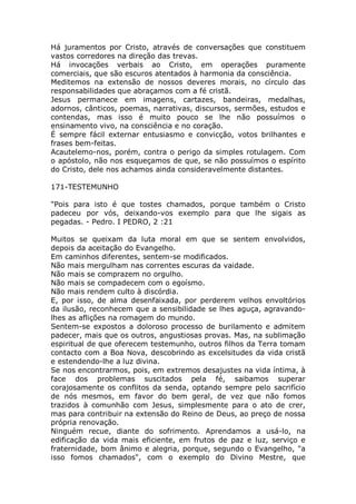 Há juramentos por Cristo, através de conversações que constituem
vastos corredores na direção das trevas.
Há invocações verbais ao Cristo, em operações puramente
comerciais, que são escuros atentados à harmonia da consciência.
Meditemos na extensão de nossos deveres morais, no círculo das
responsabilidades que abraçamos com a fé cristã.
Jesus permanece em imagens, cartazes, bandeiras, medalhas,
adornos, cânticos, poemas, narrativas, discursos, sermões, estudos e
contendas, mas isso é muito pouco se lhe não possuímos o
ensinamento vivo, na consciência e no coração.
É sempre fácil externar entusiasmo e convicção, votos brilhantes e
frases bem-feitas.
Acautelemo-nos, porém, contra o perigo da simples rotulagem. Com
o apóstolo, não nos esqueçamos de que, se não possuímos o espírito
do Cristo, dele nos achamos ainda consideravelmente distantes.
171-TESTEMUNHO
"Pois para isto é que tostes chamados, porque também o Cristo
padeceu por vós, deixando-vos exemplo para que lhe sigais as
pegadas. - Pedro. I PEDRO, 2 :21
Muitos se queixam da luta moral em que se sentem envolvidos,
depois da aceitação do Evangelho.
Em caminhos diferentes, sentem-se modificados.
Não mais mergulham nas correntes escuras da vaidade.
Não mais se comprazem no orgulho.
Não mais se compadecem com o egoísmo.
Não mais rendem culto à discórdia.
E, por isso, de alma desenfaixada, por perderem velhos envoltórios
da ilusão, reconhecem que a sensibilidade se lhes aguça, agravando-
lhes as aflições na romagem do mundo.
Sentem-se expostos a doloroso processo de burilamento e admitem
padecer, mais que os outros, angustiosas provas. Mas, na sublimação
espiritual de que oferecem testemunho, outros filhos da Terra tomam
contacto com a Boa Nova, descobrindo as excelsitudes da vida cristã
e estendendo-lhe a luz divina.
Se nos encontrarmos, pois, em extremos desajustes na vida íntima, à
face dos problemas suscitados pela fé, saibamos superar
corajosamente os conflitos da senda, optando sempre pelo sacrifício
de nós mesmos, em favor do bem geral, de vez que não fomos
trazidos à comunhão com Jesus, simplesmente para o ato de crer,
mas para contribuir na extensão do Reino de Deus, ao preço de nossa
própria renovação.
Ninguém recue, diante do sofrimento. Aprendamos a usá-lo, na
edificação da vida mais eficiente, em frutos de paz e luz, serviço e
fraternidade, bom ânimo e alegria, porque, segundo o Evangelho, "a
isso fomos chamados", com o exemplo do Divino Mestre, que
 