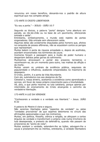 renunciou em nosso benefício, deixando-nos o padrão de altura
espiritual que nos compete atingir.
172-ANTE O CRISTO LIBERTADOR
"Eu sou a porta." – JESUS - JOÃO 10:7
Segundo os léxicos, a palavra "porta" designa "uma abertura em
parede, ao rés-do-chão ou na base de um pavimento, oferecendo
entrada e saída".
Entretanto, simbolicamente, o mundo está repleto de portas
enganadoras. Dão entrada sem oferecerem saída.
Algumas delas são avidamente disputadas pelos homens que, afoitos
na conquista de posses efêmeras, não se acautelam contra os perigos
que representam.
Muitos batem à porta da riqueza amoedada e, depois de acolhidos,
acordam encarcerados nos tormentos da usura.
Inúmeros forçam a passagem para a ilusão do poder humano e
despertam detidos pelas garras do sofrimento.
Muitíssimos atravessam o portal dos prazeres terrestres e
reconhecem-se, de um momento para outro, nas malhas da aflição e
da morte.
Muitos varam os umbrais da evidência pública, sequiosos de
popularidade e influência, acabando emparedados na masmorra do
desespero.
O Cristo, porém, é a porta da Vida Abundante.
Com ele, submetemo-nos aos desígnios do Pai
Celestial e, nessa diretriz, aceitamos a existência como aprendizado e
serviço, em favor de nosso próprio crescimento para a Imortalidade.
Vê, pois, a que porta recorres na luta cotidiana, porque apenas por
intermédio do ensinamento do Cristo alcançarás o caminho da
verdadeira libertação.
173-ANTE A LUZ DA VERDADE
"Conhecereis a verdade e a verdade vos libertará." - Jesus. JOÃO
8:32
A palavra do Mestre é clara e segura.
Não seremos libertados pelos "aspectos da verdade" ou pelas
"verdades provisórias" de que sejamos detentores no círculo das
afirmações apaixonadas a que nos inclinemos.
Muitos, em política, filosofia, ciência e religião, se afeiçoam a certos
ângulos da verdade e transformam a própria vida numa trincheira de
luta desesperada, a pretexto de defendê-la, quando não passam de
prisioneiros do "ponto de vista".
Muitos aceitam a verdade, estendem-lhe as lições, advogam-lhe a
causa e proclamam-lhe os méritos, entretanto, a verdade libertadora
 