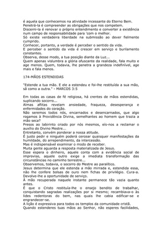 é aquela que conhecemos na atividade incessante do Eterno Bem.
Penetrá-la é compreender as obrigações que nos competem.
Discerni-la é renovar o próprio entendimento e converter a existência
num campo de responsabilidade para 'com o melhor.
Só existe verdadeira liberdade na submissão ao dever fielmente
cumprido.
Conhecer, portanto, a verdade é perceber o sentido da vida.
E perceber o sentido da vida é crescer em serviço e burilamento
constantes.
Observa, desse modo, a tua posição diante da Luz...
Quem apenas vislumbra a glória ofuscante da realidade, fala muito e
age menos. Quem, todavia, lhe penetra a grandeza indefinível, age
mais e fala menos.
174-MÃOS ESTENDIDAS
"Estende a tua mão. E ele a estendeu e foi-lhe restituída a sua mão,
sã como a outra." - MARCOS 3:5
Em todas as casas de fé religiosa, há crentes de mãos estendidas,
suplicando socorro...
Almas aflitas revelam ansiedade, fraqueza, desesperança e
enfermidades do coração.
Não seremos todos nós, encarnados e desencarnados, que algo
rogamos à Providência Divina, semelhantes ao homem que trazia a
mão seca?
Presos ao labirinto criado por nós mesmos, eís-nos a reclamar o
auxílio do Divino Mestre...
Entretanto, convém ponderar a nossa atitude.
É justo pedir e ninguém poderá cercear quaisquer manifestações da
humildade, do arrependimento, da intercessão.
Mas é indispensável examinar o modo de receber.
Muita gente aguarda a resposta materializada de Jesus.
Esse espera o dinheiro, aquele conta com a evidência social de
improviso, aquele outro exige a imediata transformação das
circunstâncias no caminho terrestre...
Observemos, todavia, o socorro do Mestre ao paralítico.
Jesus determina que ele estenda a mão mirrada e, estendida essa,
não lhe confere bolsas de ouro nem fichas de privilégio. Cura-a.
Devolve-lhe a oportunidade de serviço.
Á mão recuperada naquele instante permanece tão vazia quanto
antes.
É que o Cristo restituía-lhe o ensejo bendito de trabalhar,
conquistando sagradas realizações por si mesmo; recambiava-o às
lides redentoras do bem, nas quais lhe cabia edificar-se e
engrandecer-se.
A lição é expressiva para todos os templos da comunidade cristã.
Quando estenderes tuas mãos ao Senhor, não esperes facilidades,
 
