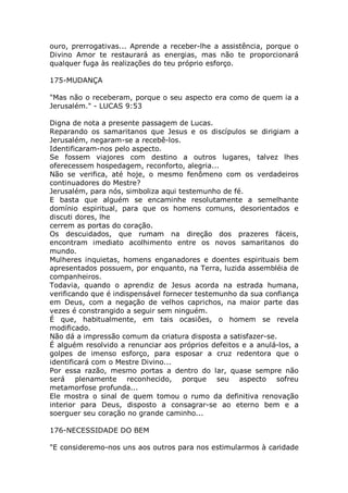 ouro, prerrogativas... Aprende a receber-lhe a assistência, porque o
Divino Amor te restaurará as energias, mas não te proporcionará
qualquer fuga às realizações do teu próprio esforço.
175-MUDANÇA
"Mas não o receberam, porque o seu aspecto era como de quem ia a
Jerusalém." - LUCAS 9:53
Digna de nota a presente passagem de Lucas.
Reparando os samaritanos que Jesus e os discípulos se dirigiam a
Jerusalém, negaram-se a recebê-los.
Identificaram-nos pelo aspecto.
Se fossem viajores com destino a outros lugares, talvez lhes
oferecessem hospedagem, reconforto, alegria...
Não se verifica, até hoje, o mesmo fenômeno com os verdadeiros
continuadores do Mestre?
Jerusalém, para nós, simboliza aqui testemunho de fé.
E basta que alguém se encaminhe resolutamente a semelhante
domínio espiritual, para que os homens comuns, desorientados e
discuti dores, lhe
cerrem as portas do coração.
Os descuidados, que rumam na direção dos prazeres fáceis,
encontram imediato acolhimento entre os novos samaritanos do
mundo.
Mulheres inquietas, homens enganadores e doentes espirituais bem
apresentados possuem, por enquanto, na Terra, luzida assembléia de
companheiros.
Todavia, quando o aprendiz de Jesus acorda na estrada humana,
verificando que é indispensável fornecer testemunho da sua confiança
em Deus, com a negação de velhos caprichos, na maior parte das
vezes é constrangido a seguir sem ninguém.
É que, habitualmente, em tais ocasiões, o homem se revela
modificado.
Não dá a impressão comum da criatura disposta a satisfazer-se.
É alguém resolvido a renunciar aos próprios defeitos e a anulá-los, a
golpes de imenso esforço, para esposar a cruz redentora que o
identificará com o Mestre Divino...
Por essa razão, mesmo portas a dentro do lar, quase sempre não
será plenamente reconhecido, porque seu aspecto sofreu
metamorfose profunda...
Ele mostra o sinal de quem tomou o rumo da definitiva renovação
interior para Deus, disposto a consagrar-se ao eterno bem e a
soerguer seu coração no grande caminho...
176-NECESSIDADE DO BEM
"E consideremo-nos uns aos outros para nos estimularmos à caridade
 