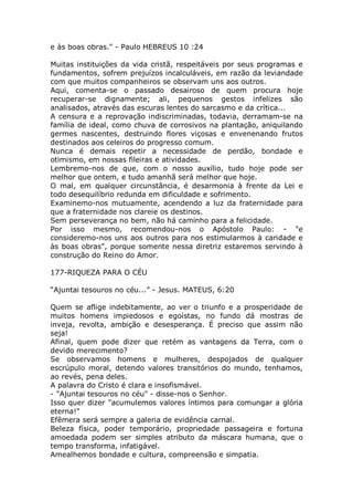 e às boas obras." - Paulo HEBREUS 10 :24
Muitas instituições da vida cristã, respeitáveis por seus programas e
fundamentos, sofrem prejuízos incalculáveis, em razão da leviandade
com que muitos companheiros se observam uns aos outros.
Aqui, comenta-se o passado desairoso de quem procura hoje
recuperar-se dignamente; ali, pequenos gestos infelizes são
analisados, através das escuras lentes do sarcasmo e da crítica...
A censura e a reprovação indiscriminadas, todavia, derramam-se na
família de ideal, como chuva de corrosivos na plantação, aniquilando
germes nascentes, destruindo flores viçosas e envenenando frutos
destinados aos celeiros do progresso comum.
Nunca é demais repetir a necessidade de perdão, bondade e
otimismo, em nossas fileiras e atividades.
Lembremo-nos de que, com o nosso auxílio, tudo hoje pode ser
melhor que ontem, e tudo amanhã será melhor que hoje.
O mal, em qualquer circunstância, é desarmonia à frente da Lei e
todo desequilíbrio redunda em dificuldade e sofrimento.
Examinemo-nos mutuamente, acendendo a luz da fraternidade para
que a fraternidade nos clareie os destinos.
Sem perseverança no bem, não há caminho para a felicidade.
Por isso mesmo, recomendou-nos o Apóstolo Paulo: - "e
consideremo-nos uns aos outros para nos estimularmos à caridade e
às boas obras", porque somente nessa diretriz estaremos servindo à
construção do Reino do Amor.
177-RIQUEZA PARA O CÉU
“Ajuntai tesouros no céu...” - Jesus. MATEUS, 6:20
Quem se aflige indebitamente, ao ver o triunfo e a prosperidade de
muitos homens impiedosos e egoístas, no fundo dá mostras de
inveja, revolta, ambição e desesperança. É preciso que assim não
seja!
Afinal, quem pode dizer que retém as vantagens da Terra, com o
devido merecimento?
Se observamos homens e mulheres, despojados de qualquer
escrúpulo moral, detendo valores transitórios do mundo, tenhamos,
ao revés, pena deles.
A palavra do Cristo é clara e insofismável.
- "Ajuntai tesouros no céu" - disse-nos o Senhor.
Isso quer dizer "acumulemos valores íntimos para comungar a glória
eterna!"
Efêmera será sempre a galeria de evidência carnal.
Beleza física, poder temporário, propriedade passageira e fortuna
amoedada podem ser simples atributo da máscara humana, que o
tempo transforma, infatigável.
Amealhemos bondade e cultura, compreensão e simpatia.
 